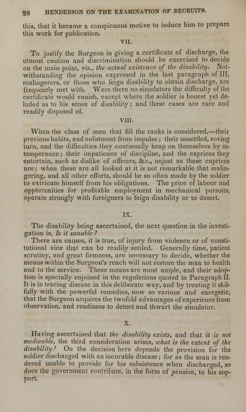 this, that it became a conspicuous motive to induce him to prepare this work for publication. VII. To justify the Surgeon in giving a certificate of discharge, the utmost caution and discrimination should be exercised to decide on the main point, viz., the actual existence of the disability. Not- withstanding the opinion expressed in the last paragraph of III, malingerers, or those who feign disability to obtain discharge, are frequently met with. Were there no simulators the difficulty of the certificate would vanish, except where the soldier is honest yet de- luded as to his sense of disability; and these cases are rare and readily disposed of. VIII. When the class of men that fill the ranks is considered,—their previous habits, and enlistment from impulse ; their unsettled, roving turn, and the difficulties they continually heap on themselves by in- temperance; their impatience of discipline, and the caprices they entertain, such as dislike of officers, &c, unjust as these caprices are; when these are all looked at it is not remarkable that malin- gering, and all other efforts, should be so often made by the soldier to extricate himself from his obligations. The price of labour and opportunities for profitable employment in mechanical pursuits, operate strongly with foreigners to feign disability or to desert. IX. The disability being ascertained, the next question in the investi- gation is, Is it satiable ? There are causes, it is true, of injury from violence or of consti- tutional vice that can be readily settled. Generally time, patient scrutiny, and great firmness, are necessary to decide, whether the means within the Surgeon's reach will not restore the man to health and to the service. These means are most ample, and their adop- tion is specially enjoined in the regulations quoted in Paragraph II. It is in tracing disease in this deliberate way, and by treating it skil- fully with the powerful remedies, now so various and energetic, that the Surgeon acquires the twofold advantages of experience from observation, and readiness to detect and thwart the simulator. Having ascertained that the disability exists, and that it is not medicable, the third consideration arises, what is the extent of the disability? On the decision here depends the provision for the soldier discharged with an incurable disease; for as the man is ren- dered unable to provide for his subsistence when discharged, so does the government contribute, in the form of pension, to his sup- port.