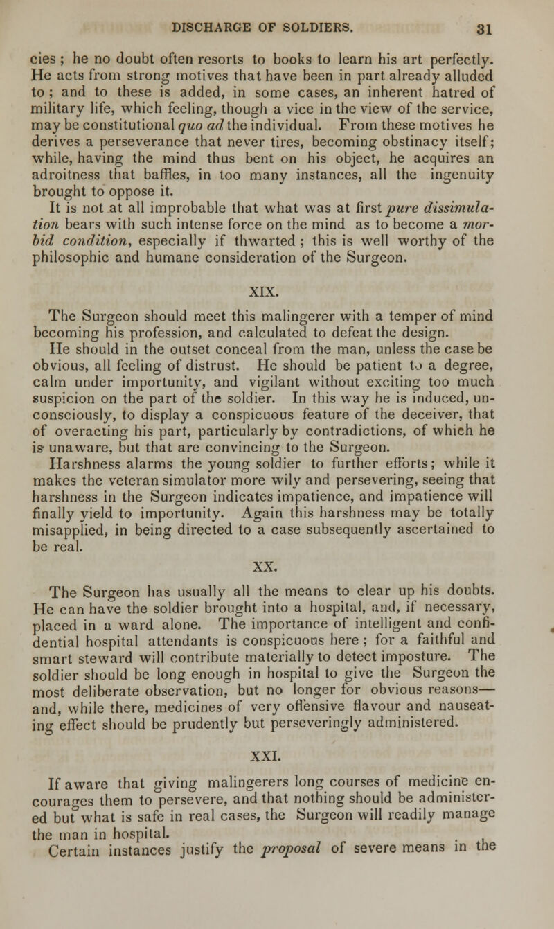 cies; he no doubt often resorts to books to learn his art perfectly. He acts from strong motives that have been in part already alluded to; and to these is added, in some cases, an inherent hatred of military life, which feeling, though a vice in the view of the service, may be constitutional quo ad the individual. From these motives he derives a perseverance that never tires, becoming obstinacy itself; while, having the mind thus bent on his object, he acquires an adroitness that baffles, in too many instances, all the ingenuity brought to oppose it. It is not at all improbable that what was at first pure dissimula- tion bears with such intense force on the mind as to become a mor- bid condition, especially if thwarted ; this is well worthy of the philosophic and humane consideration of the Surgeon. XIX. The Surgeon should meet this malingerer with a temper of mind becoming his profession, and calculated to defeat the design. He should in the outset conceal from the man, unless the case be obvious, all feeling of distrust. He should be patient to a degree, calm under importunity, and vigilant without exciting too much suspicion on the part of the soldier. In this way he is induced, un- consciously, to display a conspicuous feature of the deceiver, that of overacting his part, particularly by contradictions, of which he is- unaware, but that are convincing to the Surgeon. Harshness alarms the young soldier to further efforts; while it makes the veteran simulator more wily and persevering, seeing that harshness in the Surgeon indicates impatience, and impatience will finally yield to importunity. Again this harshness may be totally misapplied, in being directed to a case subsequently ascertained to be real. XX. The Surgeon has usually all the means to clear up his doubts. He can have the soldier brought into a hospital, and, if necessary, placed in a ward alone. The importance of intelligent and confi- dential hospital attendants is conspicuous here ; for a faithful and smart steward will contribute materially to detect imposture. The soldier should be long enough in hospital to give the Surgeon the most deliberate observation, but no longer for obvious reasons— and, while there, medicines of very offensive flavour and nauseat- ing effect should be prudently but perseveringly administered. XXI. If aware that giving malingerers long courses of medicine en- courages them to persevere, and that nothing should be administer- ed but°what is safe in real cases, the Surgeon will readily manage the man in hospital. Certain instances justify the proposal of severe means in the