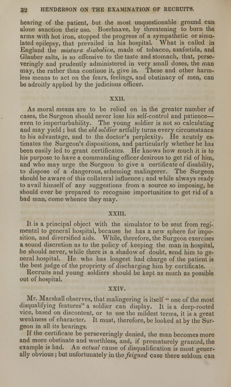 hearing of the patient, but the most unquestionable ground can alone sanction their use. Boerhaave, by threatening to burn the arms with hot iron, stopped the progress of a sympathetic or simu- lated epilepsy, that prevailed in his hospital. What is called in England the mistura diabolica, made of tobacco, asafcetida, and Glauber salts, is so offensive to the taste and stomach, that, perse- veringly and prudently administered in very small doses, the man may, the rather than continue it, give in. These and other harm- less means to act on the fears, feelings, and obstinacy of men, can be adroitly applied by the judicious officer. XXII. As moral means are to be relied on in the greater number of cases, the Surgeon should never lose his self-control and patience— even to imperturbability. The young soldier is not so calculating and may yield ; but the old soldier artfully turns every circumstance to his advantage, and to the doctor's perplexity; He acutely es- timates the Surgeon's dispositions, and particularly whether he has been easily led to grant certificates. He knows how much it is to his purpose to have a commanding officer desirous to get rid of him, and who may urge the Surgeon to give a certificate of disability, to dispose of a dangerous, scheming malingerer. The Surgeon should be aware of this collateral influence ; and while always ready to avail himself of any suggestions from a source so imposing, he should ever be prepared to recognise importunities to get rid of a bad man, come whence they may. XXIII. It is a principal object with the simulator to be sent from regi- mental to general hospital, because he has a new sphere for impo- sition, and diversified aids. While, therefore, the Surgeon exercises a sound discretion as to the policy of keeping the man in hospital, he should never, while there is a shadow of doubt, send him to ge- neral hospital. He who has longest had charge of the patient is the best judge of the propriety of discharging him by certificate. Recruits and young soldiers should be kept as much as possible out of hospital. XXIV. Mr. Marshall observes, that malingering is itself  one of the most disqualifying features a soldier can display. It is a deep-rooted vice, based on discontent, or to use the mildest terms, it is a great weakness of character. It must, therefore, be looked at by the^Sur- geon in all its bearings. If the certificate be perseveringly denied, the man becomes more and more obstinate and worthless, and, if prematurely granted, the example is bad. An actual cause of disqualification is most gener- ally obvious ; but unfortunately in the feigned case there seldom can