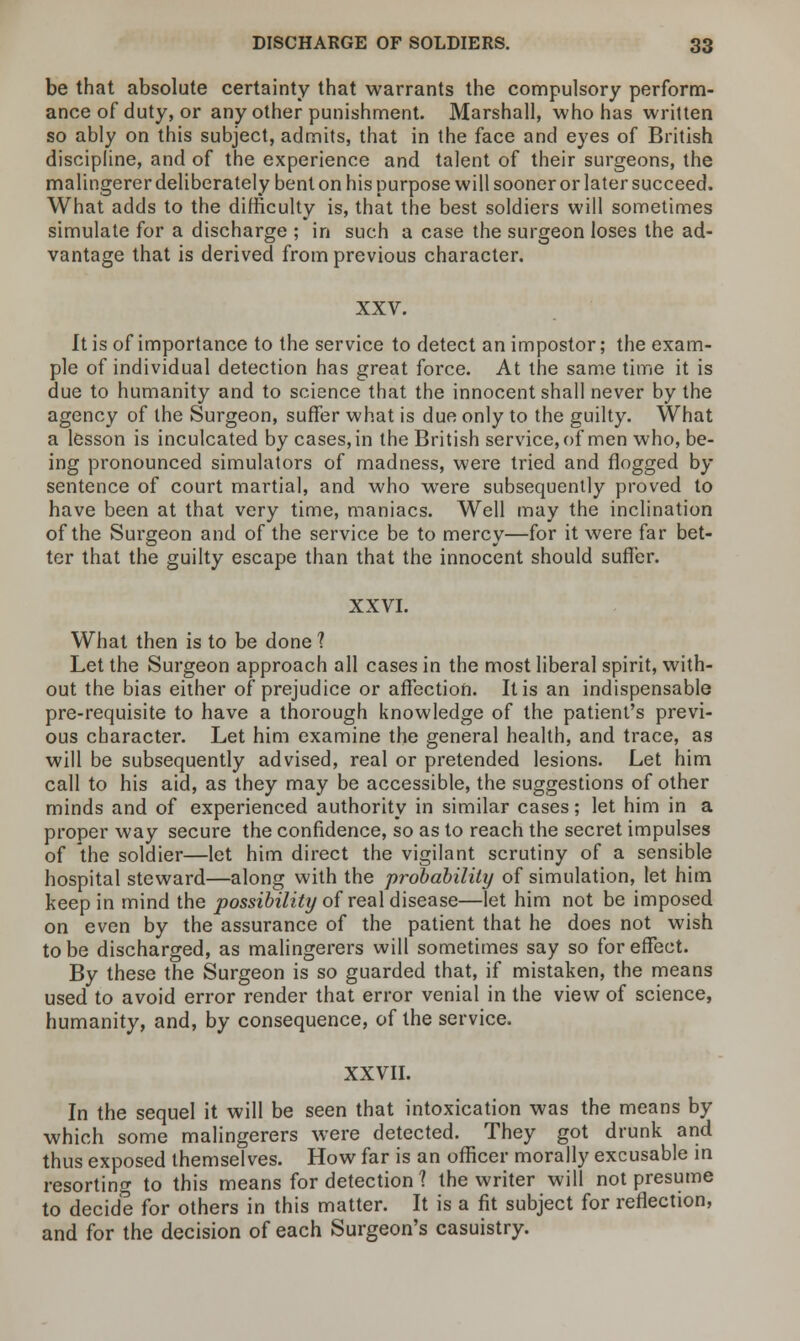 be that absolute certainty that warrants the compulsory perform- ance of duty, or any other punishment. Marshall, who has written so ably on this subject, admits, that in the face and eyes of British discipline, and of the experience and talent of their surgeons, the malingerer deliberately bent on his purpose will sooner or later succeed. What adds to the difficulty is, that the best soldiers will sometimes simulate for a discharge ; in such a case the surgeon loses the ad- vantage that is derived from previous character. XXV. It is of importance to the service to detect an impostor; the exam- ple of individual detection has great force. At the same time it is due to humanity and to science that the innocent shall never by the agency of the Surgeon, suffer what is due only to the guilty. What a lesson is inculcated by cases, in the British service, of men who, be- ing pronounced simulators of madness, were tried and flogged by sentence of court martial, and who were subsequently proved to have been at that very time, maniacs. Well may the inclination of the Surgeon and of the service be to mercy—for it were far bet- ter that the guilty escape than that the innocent should sutler. XXVI. What then is to be done ? Let the Surgeon approach all cases in the most liberal spirit, with- out the bias either of prejudice or affection. It is an indispensable pre-requisite to have a thorough knowledge of the patient's previ- ous character. Let him examine the general health, and trace, as will be subsequently advised, real or pretended lesions. Let him call to his aid, as they may be accessible, the suggestions of other minds and of experienced authority in similar cases; let him in a proper way secure the confidence, so as to reach the secret impulses of the soldier—let him direct the vigilant scrutiny of a sensible hospital steward—along with the probability of simulation, let him keep in mind the possibility of real disease—let him not be imposed on even by the assurance of the patient that he does not wish to be discharged, as malingerers will sometimes say so for effect. By these the Surgeon is so guarded that, if mistaken, the means used to avoid error render that error venial in the view of science, humanity, and, by consequence, of the service. XXVII. In the sequel it will be seen that intoxication was the means by which some malingerers were detected. They got drunk and thus exposed themselves. How far is an officer morally excusable in resorting to this means for detection ? the writer will not presume to decide for others in this matter. It is a fit subject for reflection, and for the decision of each Surgeon's casuistry.