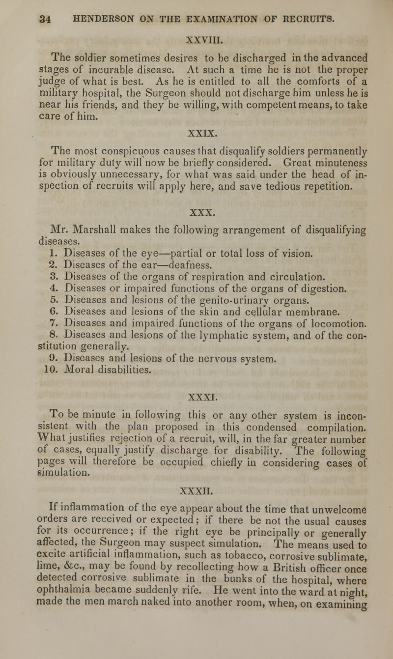 XXVIII. The soldier sometimes desires to be discharged in the advanced stages of incurable disease. At such a lime he is not the proper judge of what is best. As he is entitled to all the comforts of a military hospital, the Surgeon should not discharge him unless he is near his friends, and they be willing, with competent means, to take care of him. XXIX. The most conspicuous causes that disqualify soldiers permanently for military duty will now be briefly considered. Great minuteness is obviously unnecessary, for what was said under the head of in- spection of recruits will apply here, and save tedious repetition. XXX. Mr. Marshall makes the following arrangement of disqualifying diseases. 1. Diseases of the eye—partial or total loss of vision. 2. Diseases of the ear—deafness. 3. Diseases of the organs of respiration and circulation. 4. Diseases or impaired functions of the organs of digestion. 5. Diseases and lesions of the genito-urinary organs. 6. Diseases and lesions of the skin and cellular membrane. 7. Diseases and impaired functions of the organs of locomotion. 8. Diseases and lesions of the lymphatic system, and of the con- stitution generally. 9. Diseases and lesions of the nervous system. 10. Moral disabilities. XXXI. To be minute in following this or any other system is incon- sistent with the plan proposed in this condensed compilation. What justifies rejection of a recruit, will, in the far greater number of cases, equally justify discharge for disability. The following pages will therefore be occupied chiefly in considering cases of simulation. XXXII. If inflammation of the eye appear about the time that unwelcome orders are received or expected; if there be not the usual causes for its occurrence; if the right eye be principally or generally affected, the Surgeon may suspect simulation. The means used to excite artificial inflammation, such as tobacco, corrosive sublimate, lime, &c, may be found by recollecting how a British officer once detected corrosive sublimate in the bunks of the hospital, where ophthalmia became suddenly rife. He went into the ward at night, made the men march naked into another room, when, on examining