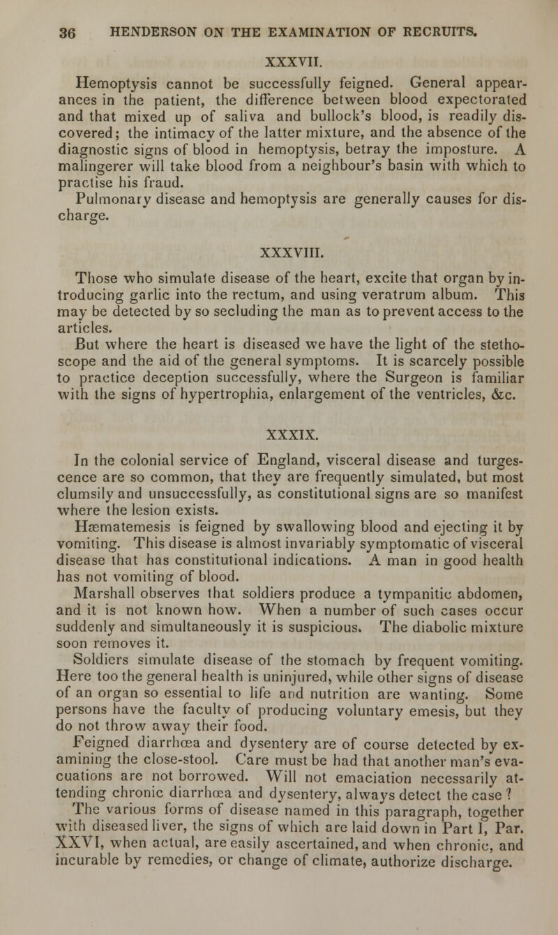 XXXVII. Hemoptysis cannot be successfully feigned. General appear- ances in the patient, the difference between blood expectorated and that mixed up of saliva and bullock's blood, is readily dis- covered; the intimacy of the latter mixture, and the absence of the diagnostic signs of blood in hemoptysis, betray the imposture. A malingerer will take blood from a neighbour's basin with which to practise his fraud. Pulmonary disease and hemoptysis are generally causes for dis- charge. XXXVIII. Those who simulate disease of the heart, excite that organ by in- troducing garlic into the rectum, and using veratrum album. This may be detected by so secluding the man as to prevent access to the articles. But where the heart is diseased we have the light of the stetho- scope and the aid of the general symptoms. It is scarcely possible to practice deception successfully, where the Surgeon is familiar with the signs of hypertrophia, enlargement of the ventricles, &c. XXXIX. In the colonial service of England, visceral disease and tumes- cence are so common, that they are frequently simulated, but most clumsily and unsuccessfully, as constitutional signs are so manifest where the lesion exists. Hoematemesis is feigned by swallowing blood and ejecting it by vomiting. This disease is almost invariably symptomatic of visceral disease that has constitutional indications. A man in good health has not vomiting of blood. Marshall observes that soldiers produce a tympanitic abdomen, and it is not known how. When a number of such cases occur suddenly and simultaneously it is suspicious. The diabolic mixture soon removes it. Soldiers simulate disease of the stomach by frequent vomiting. Here too the general health is uninjured, while other signs of disease of an organ so essential to life and nutrition are wanting. Some persons have the faculty of producing voluntary emesis, but they do not throw away their food. Feigned diarrhoea and dysentery are of course detected by ex- amining the close-stool. Care must be had that another man's eva- cuations are not borrowed. Will not emaciation necessarily at- tending chronic diarrhoea and dysentery, always detect the case ? The various forms of disease named in this paragraph, together with diseased liver, the signs of which are laid down in Part I, Par. XXVI, when actual, are easily ascertained, and when chronic, and incurable by remedies, or change of climate, authorize discharge.