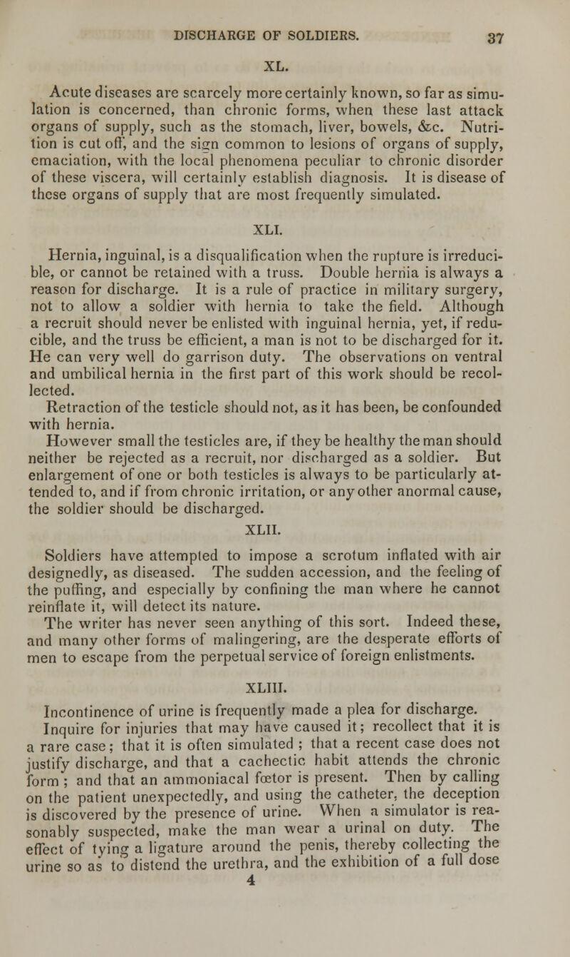 XL. Acute diseases are scarcely more certainly known, so far as simu- lation is concerned, than chronic forms, when these last attack organs of supply, such as the stomach, liver, bowels, &c. Nutri- tion is cutoff', and the sign common to lesions of organs of supply, emaciation, with the local phenomena peculiar to chronic disorder of these viscera, will certainly establish diagnosis. It is disease of these organs of supply that are most frequently simulated. XLI. Hernia, inguinal, is a disqualification when the rupture is irreduci- ble, or cannot be retained with a truss. Double hernia is always a reason for discharge. It is a rule of practice in military surgery, not to allow a soldier with hernia to take the field. Although a recruit should never be enlisted with inguinal hernia, yet, if redu- cible, and the truss be efficient, a man is not to be discharged for it. He can very well do garrison duty. The observations on ventral and umbilical hernia in the first part of this work should be recol- lected. Retraction of the testicle should not, as it has been, be confounded with hernia. However small the testicles are, if they be healthy the man should neither be rejected as a recruit, nor discharged as a soldier. But enlargement of one or both testicles is always to be particularly at- tended to, and if from chronic irritation, or any other anormal cause, the soldier should be discharged. XLII. Soldiers have attempted to impose a scrotum inflated with air designedly, as diseased. The sudden accession, and the feeling of the puffing, and especially by confining the man where he cannot reinflate it, will detect its nature. The writer has never seen anything of this sort. Indeed these, and many other forms of malingering, are the desperate efforts of men to escape from the perpetual service of foreign enlistments. XLIII. Incontinence of urine is frequently made a plea for discharge. Inquire for injuries that may have caused it; recollect that it is a rare case; that it is often simulated ; that a recent case does not justify discharge, and that a cachectic habit attends the chronic form; and that an ammoniacal foetor is present. Then by calling on the patient unexpectedly, and using the catheter, the deception is discovered by the presence of urine. When a simulator is rea- sonably suspected, make the man wear a urinal on duty. The effect of tying a ligature around the penis, thereby collecting the urine so as to distend the urethra, and the exhibition of a full dose 4