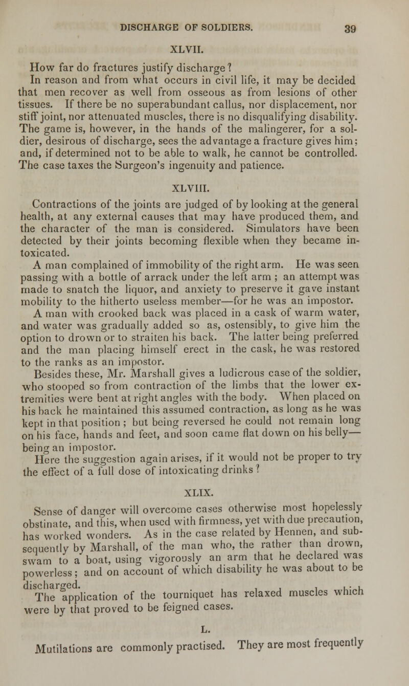 XLVII. How far do fractures justify discharge? In reason and from what occurs in civil life, it may be decided that men recover as well from osseous as from lesions of other tissues. If there be no superabundant callus, nor displacement, nor stiff joint, nor attenuated muscles, there is no disqualifying disability. The game is, however, in the hands of the malingerer, for a sol- dier, desirous of discharge, sees the advantage a fracture gives him; and, if determined not to be able to walk, he cannot be controlled. The case taxes the Surgeon's ingenuity and patience. XLVIII. Contractions of the joints are judged of by looking at the general health, at any external causes that may have produced them, and the character of the man is considered. Simulators have been detected by their joints becoming flexible when they became in- toxicated. A man complained of immobility of the right arm. He was seen passing with a bottle of arrack under the left arm ; an attempt was made to snatch the liquor, and anxiety to preserve it gave instant mobility to the hitherto useless member—for he was an impostor. A man with crooked back was placed in a cask of warm water, and water was gradually added so as, ostensibly, to give him the option to drown or to straiten his back. The latter being preferred and the man placing himself erect in the cask, he was restored to the ranks as an impostor. Besides these, Mr. Marshall gives a ludicrous case of the soldier, who stooped so from contraction of the limbs that the lower ex- tremities were bent at right angles with the body. When placed on his back he maintained this assumed contraction, as long as he was kept in that position ; but being reversed he could not remain long on his face, hands and feet, and soon came flat down on his belly— being an impostor. Here the suggestion again arises, if it would not be proper to try the effect of a full dose of intoxicating drinks ? XLIX. Sense of danger will overcome cases otherwise most hopelessly obstinate, and this, when used with firmness, yet with due precaution, has worked wonders. As in the case related by Hennen, and sub- sequently by Marshall, of the man who, the rather than drown, swam to a boat, using vigorously an arm that he declared was powerless; and on account of which disability he was about to be 1STheTpplication of the tourniquet has relaxed muscles which were by that proved to be feigned cases. L. Mutilations are commonly practised. They are most frequently