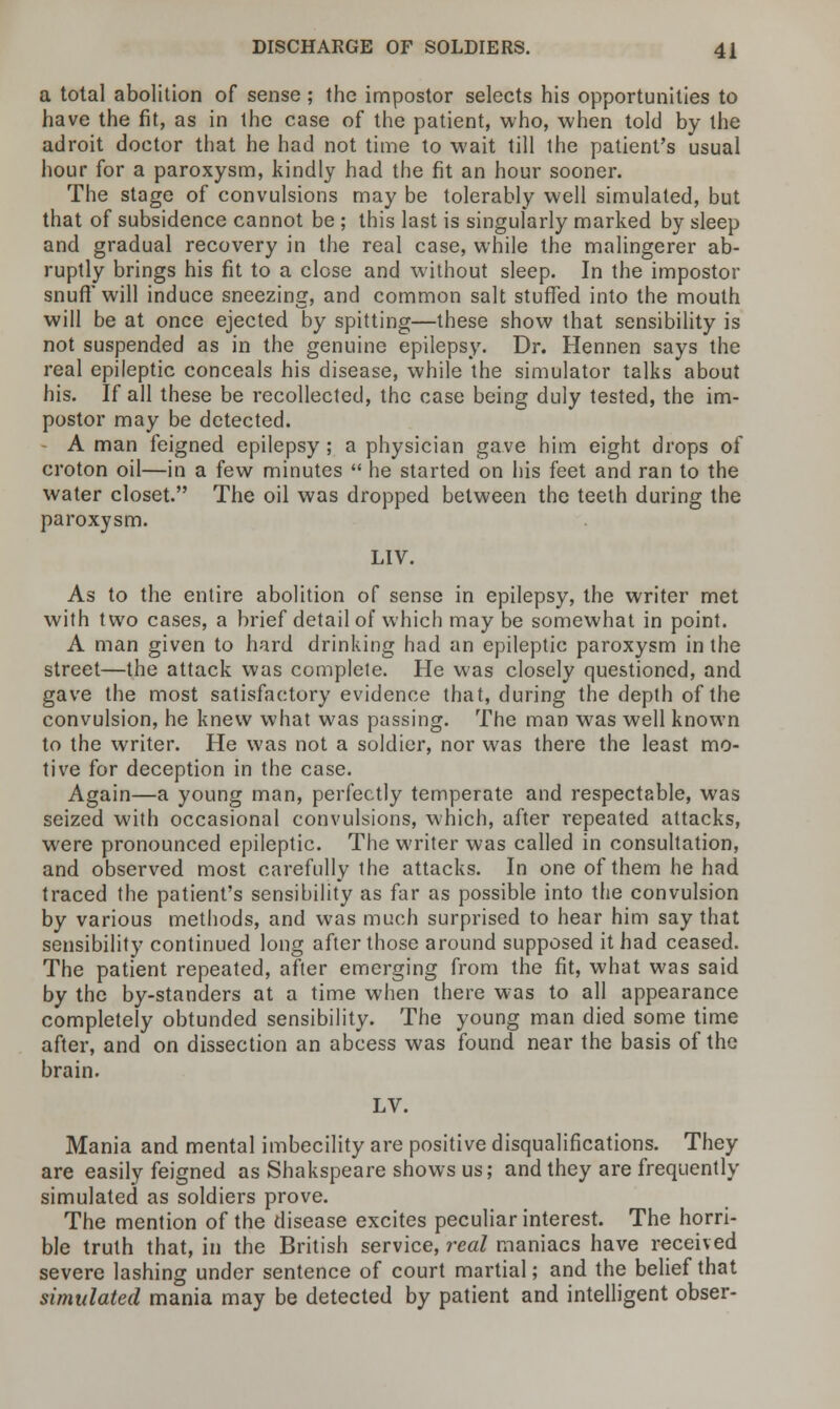 a total abolition of sense; the impostor selects his opportunities to have the fit, as in the case of the patient, who, when told by the adroit doctor that he had not time to wait till the patient's usual hour for a paroxysm, kindly had the fit an hour sooner. The stage of convulsions may be tolerably well simulated, but that of subsidence cannot be ; this last is singularly marked by sleep and gradual recovery in the real case, while the malingerer ab- ruptly brings his fit to a close and without sleep. In the impostor snuff' will induce sneezing, and common salt stuffed into the mouth will be at once ejected by spitting—these show that sensibility is not suspended as in the genuine epilepsy. Dr. Hennen says the real epileptic conceals his disease, while the simulator talks about his. If all these be recollected, the case being duly tested, the im- postor may be detected. A man feigned epilepsy; a physician gave him eight drops of croton oil—in a few minutes  he started on his feet and ran to the water closet. The oil was dropped between the teeth during the paroxysm. LIV. As to the entire abolition of sense in epilepsy, the writer met with two cases, a brief detail of which may be somewhat in point. A man given to hard drinking had an epileptic paroxysm in the street—the attack was complete. He was closely questioned, and gave the most satisfactory evidence that, during the depth of the convulsion, he knew what was passing. The man was well known to the writer. He was not a soldier, nor was there the least mo- tive for deception in the case. Again—a young man, perfectly temperate and respectable, was seized with occasional convulsions, which, after repeated attacks, were pronounced epileptic. The writer was called in consultation, and observed most carefully the attacks. In one of them he had traced the patient's sensibility as far as possible into the convulsion by various methods, and was much surprised to hear him say that sensibility continued long after those around supposed it had ceased. The patient repeated, after emerging from the fit, what was said by the by-standers at a time when there was to all appearance completely obtunded sensibility. The young man died some time after, and on dissection an abcess was found near the basis of the brain. LV. Mania and mental imbecility are positive disqualifications. They are easily feigned as Shakspeare shows us; and they are frequently simulated as soldiers prove. The mention of the disease excites peculiar interest. The horri- ble truth that, in the British service, real maniacs have received severe lashing under sentence of court martial; and the belief that simulated mania may be detected by patient and intelligent obser-