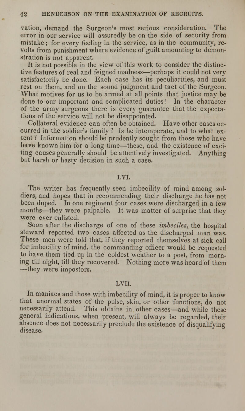 vation, demand the Surgeon's most serious consideration. The error in our service will assuredly be on the side of security from mistake; for every feeling in the service, as in the community, re- volts from punishment where evidence of guilt amounting to demon- stration is not apparent. It is not possible in the view of this work to consider the distinc- tive features of real and feigned madness—perhaps it could not very satisfactorily be done. Each case has its peculiarities, and must rest on them, and on the sound judgment and tact of the Surgeon. What motives for us to be armed at all points that justice may be done to our important and complicated duties! In the character of the army surgeons there is every guarantee that the expecta- tions of the service will not be disappointed. Collateral evidence can often be obtained. Have other cases oc- curred in the soldier's family ? Is he intemperate, and to what ex- tent ? Information should be prudently sought from those who have have known him for a long time—these, and the existence of exci- ting causes generally should be attentively investigated. Anything but harsh or hasty decision in such a case. LVI. The writer has frequently seen imbecility of mind among sol- diers, and hopes that in recommending their discharge he has not been duped. In one regiment four cases were discharged in a few months—they were palpable. It was matter of surprise that they were ever enlisted. Soon after the discharge of one of these imbeciles, the hospital steward reported two cases affected as the discharged man was. These men were told that, if they reported themselves at sick call for imbecility of mind, the commanding officer would be requested to have them tied up in the coldest weather to a post, from morn- ing till night, till they recovered. Nothing more was heard of them —they were impostors. LVII. In maniacs and those with imbecility of mind, it is proper to know that anormal states of the pulse, skin, or other functions, do not necessarily attend. This obtains in other cases—and while these general indications, when present, will always be regarded, their absence does not necessarily preclude the existence of disqualifying disease.