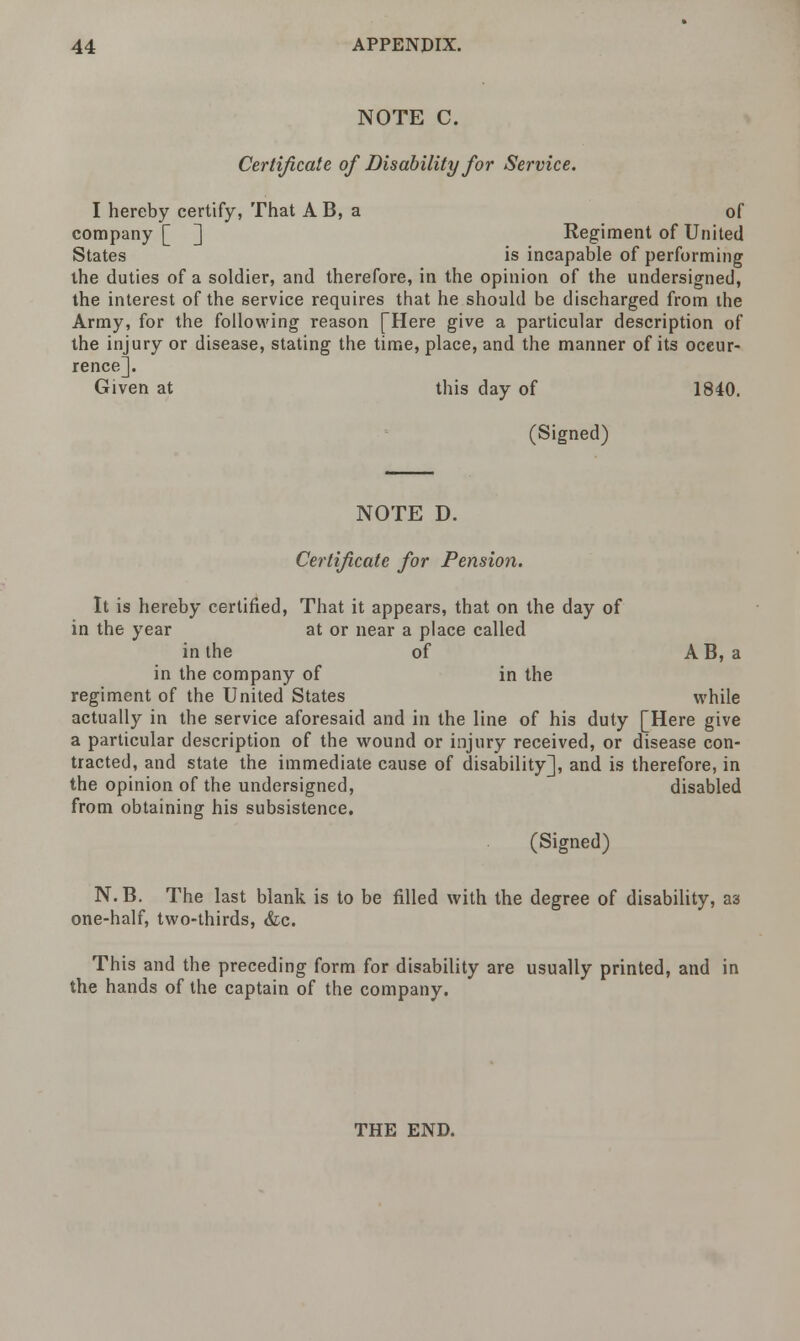 NOTE C. Certificate of Disability for Service. I hereby certify, That A B, a of company [ ] Regiment of United States is incapable of performing the duties of a soldier, and therefore, in the opinion of the undersigned, the interest of the service requires that he should be discharged from the Army, for the following reason [Here give a particular description of the injury or disease, stating the time, place, and the manner of its occur- rence]. Given at this day of 1840. (Signed) NOTE D. Certificate for Pension. It is hereby certified, That it appears, that on the day of in the year at or near a place called in the of AB, a in the company of in the regiment of the United States while actually in the service aforesaid and in the line of his duty [Here give a particular description of the wound or injury received, or disease con- tracted, and state the immediate cause of disability], and is therefore, in the opinion of the undersigned, disabled from obtaining his subsistence. (Signed) N. B. The last blank is to be filled with the degree of disability, as one-half, two-thirds, &c. This and the preceding form for disability are usually printed, and in the hands of the captain of the company. THE END.