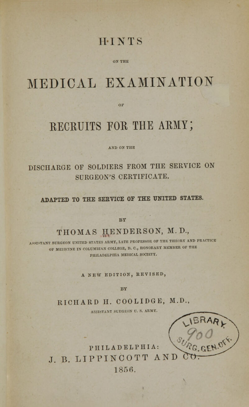 HINTS MEDICAL EXAMINATION RECRUITS EOR THE ARMY; AND ON THE DISCHARGE OF SOLDIERS FROM THE SERVICE ON SURGEON'S CERTIFICATE. ADAPTED TO THE SERVICE OF THE UNITED STATES. THOMAS HENDERSON, M. D., ASSISTANT SURGEON UNITED STATES ARMY, LATE PROFESSOR OF THE THEORY AND PRACTICE OF MEDICINE IN COLUMBIAN COLLEGE, D. C, HONORARY MEMI1ER OF THE PHILADELPHIA MEDICAL SOCIETY. A NEW EDITION, REVISED, RICHARD II. COOLIDGE, M.D., ASSISTANT SURGEON U. S. ARMY. PHILADELPHIA: J. B. LIPPINCOTT AND 1856.