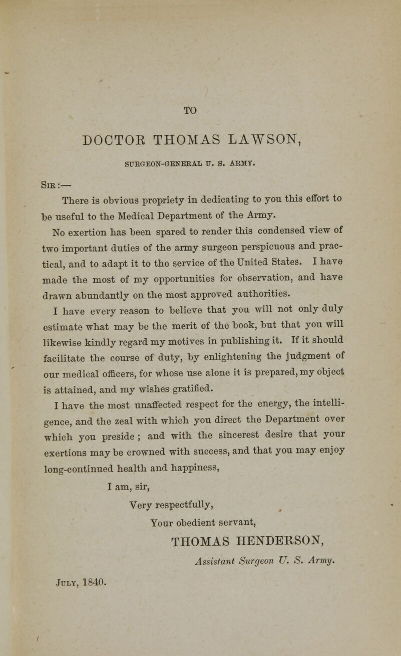 TO DOCTOR THOMAS LAWSON, surgeon-general u. s. army. Sir:— There is obvious propriety in dedicating to you this effort to be useful to the Medical Department of the Army. No exertion has been spared to render this condensed view of two important duties of the army surgeon perspicuous and prac- tical, and to adapt it to the service of the United States. I have made the most of my opportunities for observation, and have drawn abundantly on the most approved authorities. I have every reason to believe that you will not only duly estimate what may be the merit of the book, but that you will likewise kindly regard my motives in publishing it. If it should facilitate the course of duty, by enlightening the judgment of our medical officers, for whose use alone it is prepared, my object is attained, and my wishes gratified. I have the most unaffected respect for the energy, the intelli- gence, and the zeal with which you direct the Department over which you preside ; and with the sincerest desire that your exertions maybe crowned with success, and that you may enjoy long-continued health and happiness, I am, sir, Very respectfully, Your obedient servant, THOMAS HENDERSON, Assistant Surgeon U. S. Army. July, 1840.