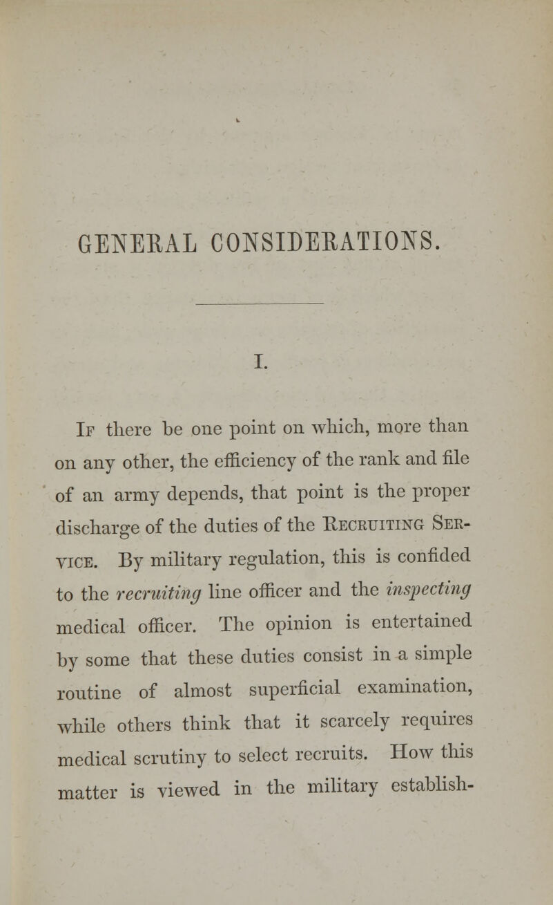 If there be one point on which, more than on any other, the efficiency of the rank and file of an army depends, that point is the proper discharge of the duties of the Recruiting Ser- vice. By military regulation, this is confided to the recruiting line officer and the inspecting medical officer. The opinion is entertained by some that these duties consist in a simple routine of almost superficial examination, while others think that it scarcely requires medical scrutiny to select recruits. How this matter is viewed in the military establish-