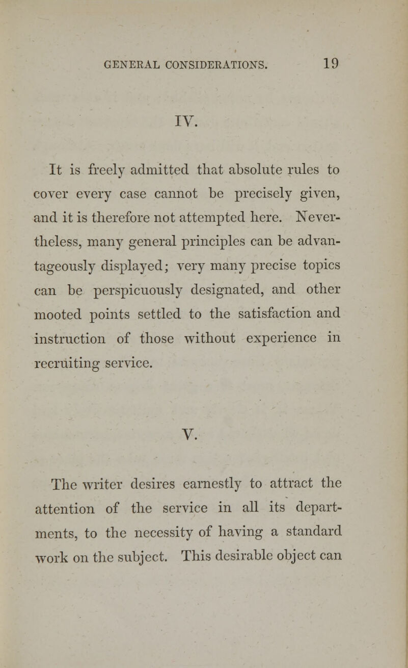 IV. It is freely admitted that absolute rules to cover every case cannot be precisely given, and it is therefore not attempted here. Never- theless, many general principles can be advan- tageously displayed; very many precise topics can be perspicuously designated, and other mooted points settled to the satisfaction and instruction of those without experience in recruiting service. V. The writer desires earnestly to attract the attention of the service in all its depart- ments, to the necessity of having a standard work on the subject. This desirable object can