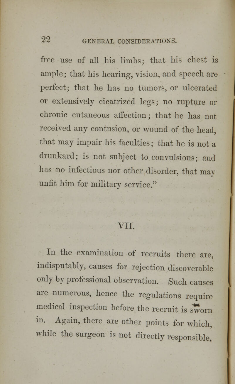 free use of all his limbs; that his chest is ample; that his hearing, vision, and speech are perfect; that he has no tumors, or ulcerated or extensively cicatrized legs; no rupture or chronic cutaneous affection; that he has not received any contusion, or wound of the head, that may impair his faculties; that he is not a drunkard; is not subject to convulsions; and has no infectious nor other disorder, that may unfit him for military service. VII. In the examination of recruits there are, indisputably, causes for rejection discoverable only by professional observation. Such causes are numerous, hence the regulations require medical inspection before the recruit is sworn in. Again, there are other points for which, while the surgeon is not directly responsible,