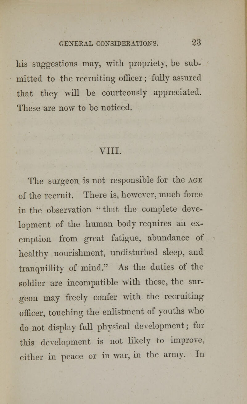 his suggestions may, with propriety, be sub- mitted to the recruiting officer; fully assured that they will be courteously appreciated. These are now to be noticed. VIII. The surgeon is not responsible for the age of the recruit. There is, however, much force in the observation that the complete deve- lopment of the human body requires an ex- emption from great fatigue, abundance of healthy nourishment, undisturbed sleep, and tranquillity of mind. As the duties of the soldier are incompatible with these, the sur- geon may freely confer with the recruiting officer, touching the enlistment of youths who do not display full physical development; for this development is not likely to improve, either in peace or in war, in the army. In