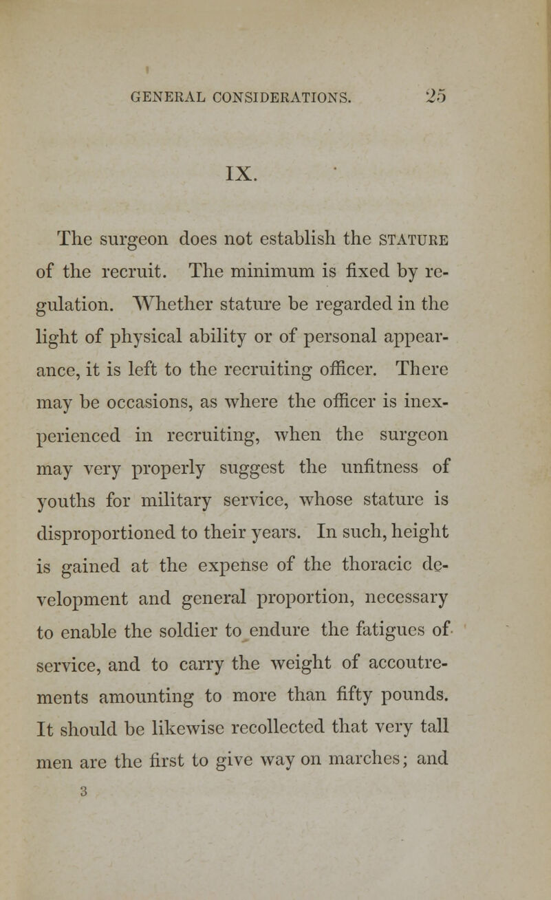 IX. The surgeon does not establish the stature of the recruit. The minimum is fixed by re- gulation. Whether stature be regarded in the light of physical ability or of personal appear- ance, it is left to the recruiting officer. There may be occasions, as where the officer is inex- perienced in recruiting, when the surgeon may very properly suggest the unfitness of youths for military service, whose stature is disproportioned to their years. In such, height is gained at the expense of the thoracic de- velopment and general proportion, necessary to enable the soldier to endure the fatigues of service, and to carry the weight of accoutre- ments amounting to more than fifty pounds. It should be likewise recollected that very tall men are the first to give way on marches; and 3
