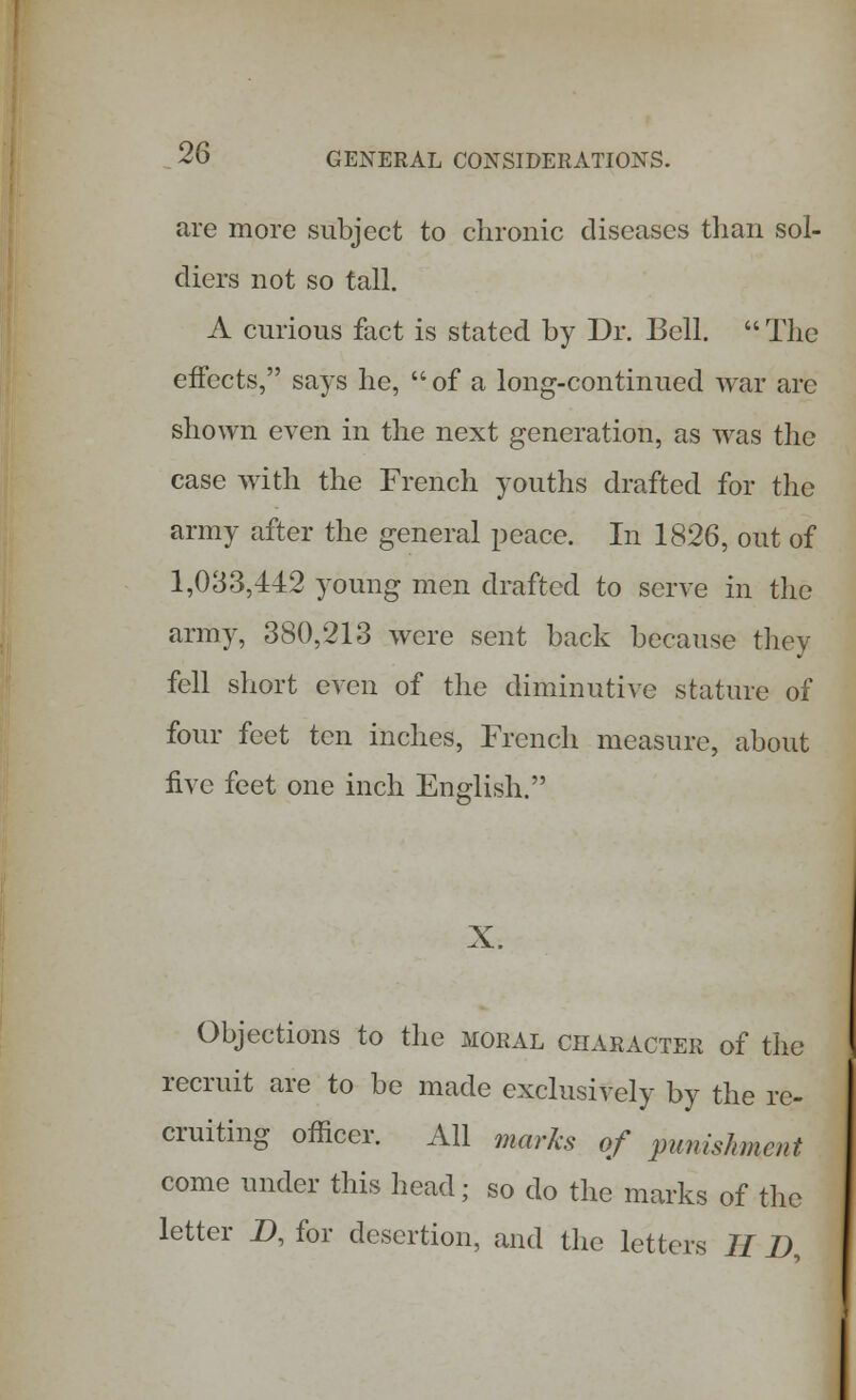 are more subject to chronic diseases than sol- diers not so tall. A curious fact is stated by Dr. Bell.  The effects, says he,  of a long-continued war arc shown even in the next generation, as was the case with the French youths drafted for the army after the general peace. In 1826, out of 1,033,442 young men drafted to serve in the army, 380,213 were sent back because they fell short even of the diminutive stature of four feet ten inches, French measure, about five feet one inch English. X. Objections to the moral character of the recruit are to be made exclusively by the re- cruiting officer. All marks of punishment come under this head; so do the marks of the letter D, for desertion, and the letters H D,