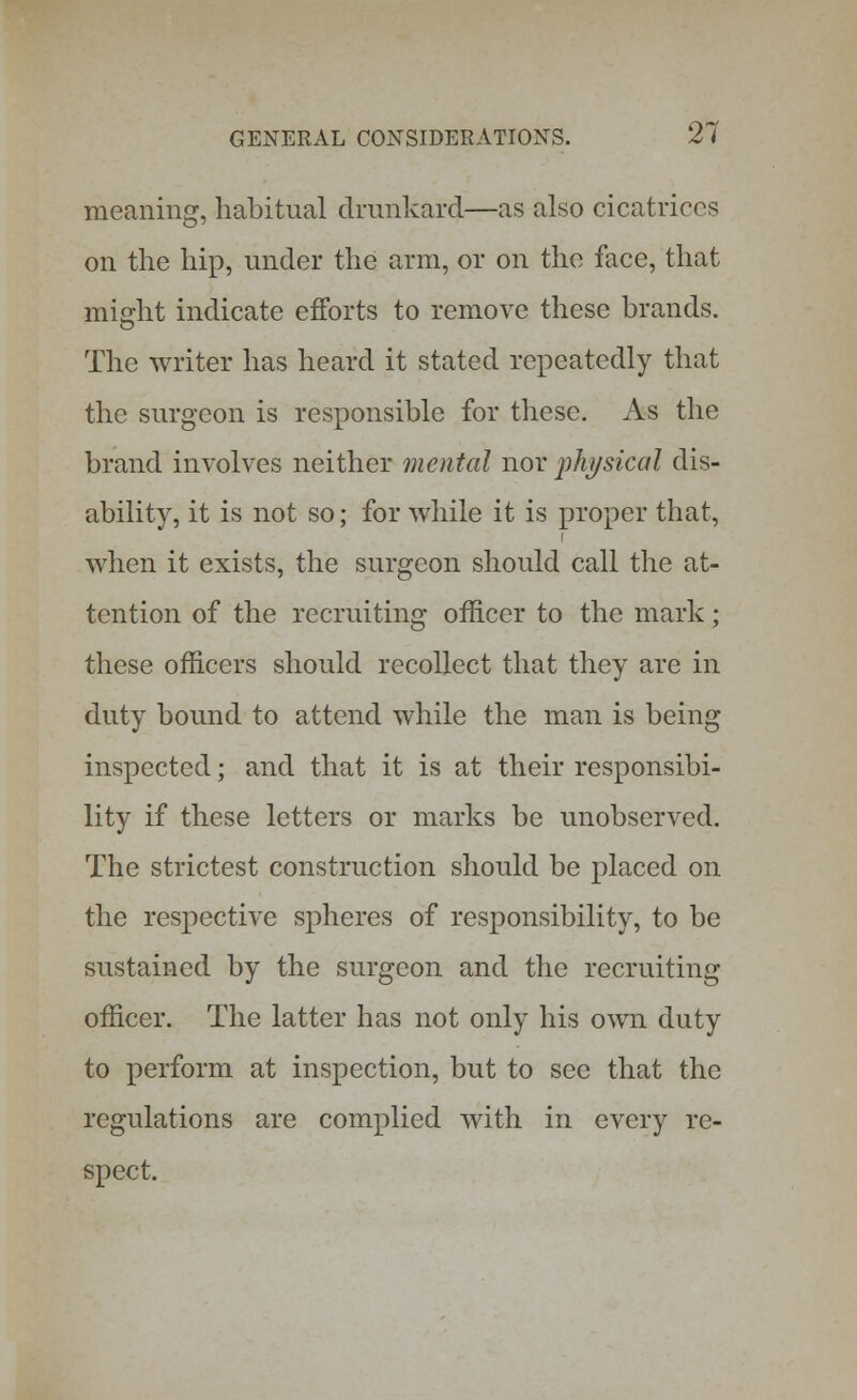 meaning, habitual drunkard—as also cicatrices on the hip, under the arm, or on the face, that might indicate efforts to remove these brands. The writer has heard it stated repeatedly that the surgeon is responsible for these. As the brand involves neither mental nor physical dis- ability, it is not so; for while it is proper that, when it exists, the surgeon should call the at- tention of the recruiting officer to the mark; these officers should recollect that they are in duty bound to attend while the man is being inspected; and that it is at their responsibi- lity if these letters or marks be unobserved. The strictest construction should be placed on the respective spheres of responsibility, to be sustained by the surgeon and the recruiting officer. The latter has not only his own duty to perform at inspection, but to see that the regulations are complied with in every re- spect.