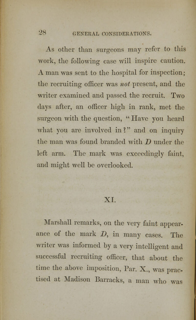 As other than surgeons may refer to this work, the following case will inspire caution. A man was sent to the hospital for inspection; the recruiting officer was not present, and the writer examined and passed the recruit. Two days after, an officer high in rank, met the surgeon with the question,  Have you heard what you are involved in'? and on inquiry the man was found branded with D under the left arm. The mark was exceedingly faint, and might well be overlooked. XI. Marshall remarks, on the very faint appear- ance of the mark _D, in many cases. The writer was informed by a very intelligent and successful recruiting officer, that about the time the above imposition, Par. X., was prac- tised at Madison Barracks, a man who was
