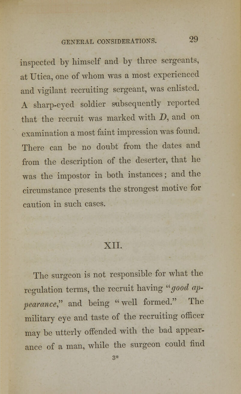 inspected by himself and by three sergeants, at Utica, one of whom was a most experienced and vigilant recruiting sergeant, was enlisted. A sharp-eyed soldier subsequently reported that the recruit was marked with D, and on examination a most faint impression was found. There can be no doubt from the dates and from the description of the deserter, that he was the impostor in both instances; and the circumstance presents the strongest motive for caution in such cases. XII. The surgeon is not responsible for what the regulation terms, the recruit having good ap- pearance and being well formed. The military eye and taste of the recruiting officer may be utterly offended with the bad appear- ance of a man, while the surgeon could find 3*
