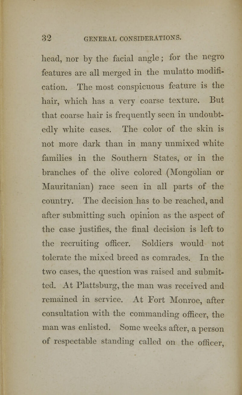head, nor by the facial angle; for the negro features are all merged in the mulatto modifi- cation. The most conspicuous feature is the hair, which has a very coarse texture. But that coarse hair is frequently seen in undoubt- edly white cases. The color of the skin is not more dark than in many unmixed white families in the Southern States, or in the branches of the olive colored (Mongolian or Mauritanian) race seen in all parts of the country. The decision has to be reached, and after submitting such opinion as the aspect of the case justifies, the final decision is left to the recruiting officer. Soldiers would not tolerate the mixed breed as comrades. In the two cases, the question was raised and submit- ted. At Plattsburg, the man was received and remained in service. At Fort Monroe, after consultation with the commanding officer, the man was enlisted. Some weeks after, a person of respectable standing called on the officer,