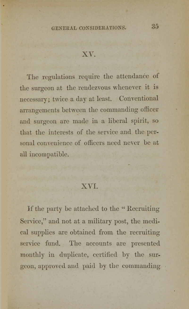 XV. The regulations require the attendance of the surgeon at the rendezvous whenever it is necessary; twice a day at least. Conventional arrangements between the commanding officer and surgeon are made in a liberal spirit, so that the interests of the service and the per- sonal convenience of officers need never be at all incompatible. XVI. If the party be attached to the Recruiting Service, and not at a military post, the medi- cal supplies are obtained from the recruiting service fund. The accounts are presented monthly in duplicate, certified by the sur- geon, approved and paid by the commanding