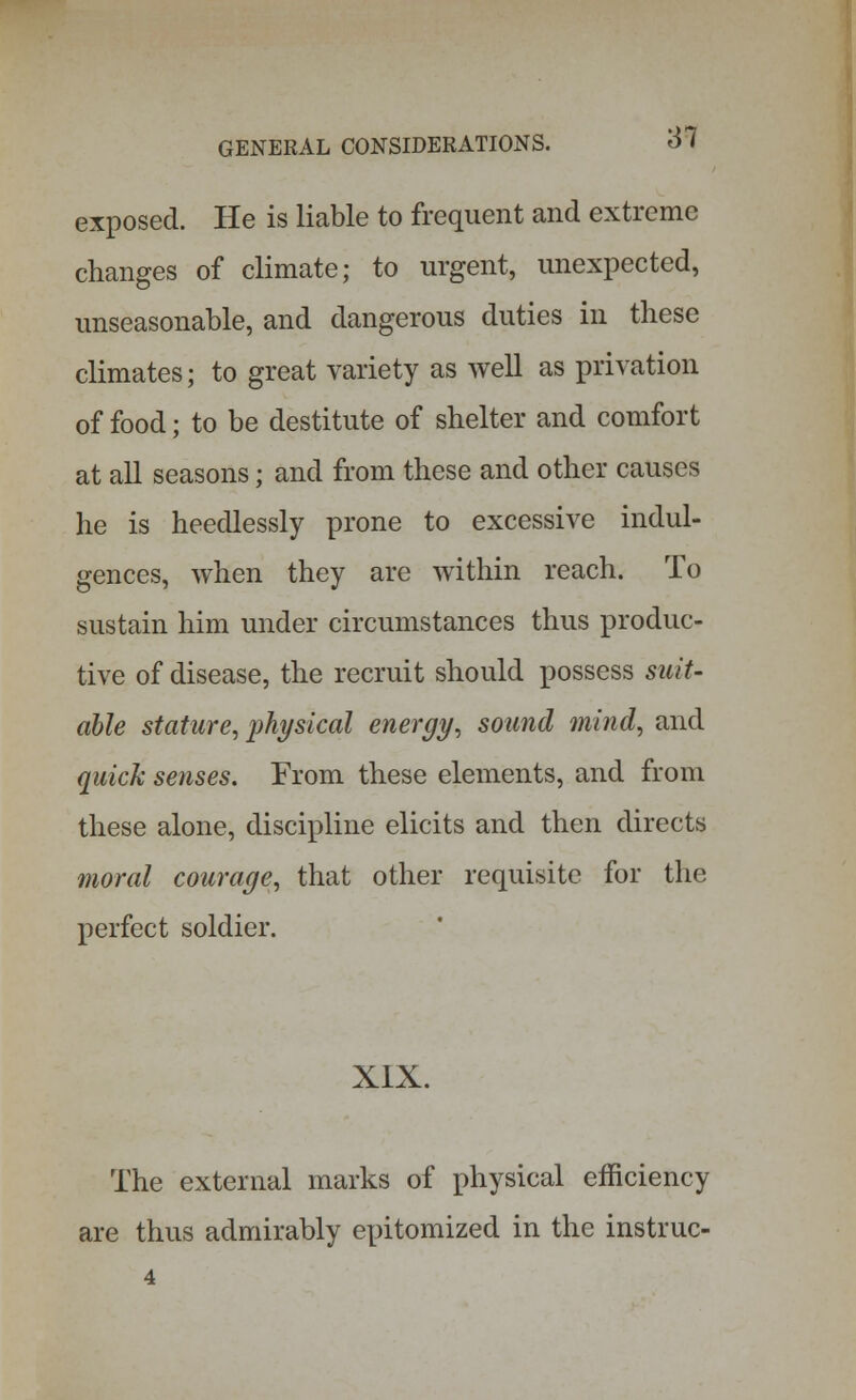 exposed. He is liable to frequent and extreme changes of climate; to urgent, unexpected, unseasonable, and dangerous duties in these climates; to great variety as well as privation of food; to be destitute of shelter and comfort at all seasons; and from these and other causes he is heedlessly prone to excessive indul- gences, when they are within reach. To sustain him under circumstances thus produc- tive of disease, the recruit should possess suit- able stature, physical energy, sound mind, and quick senses. From these elements, and from these alone, discipline elicits and then directs moral courage, that other requisite for the perfect soldier. XIX. The external marks of physical efficiency are thus admirably epitomized in the instruc- 4