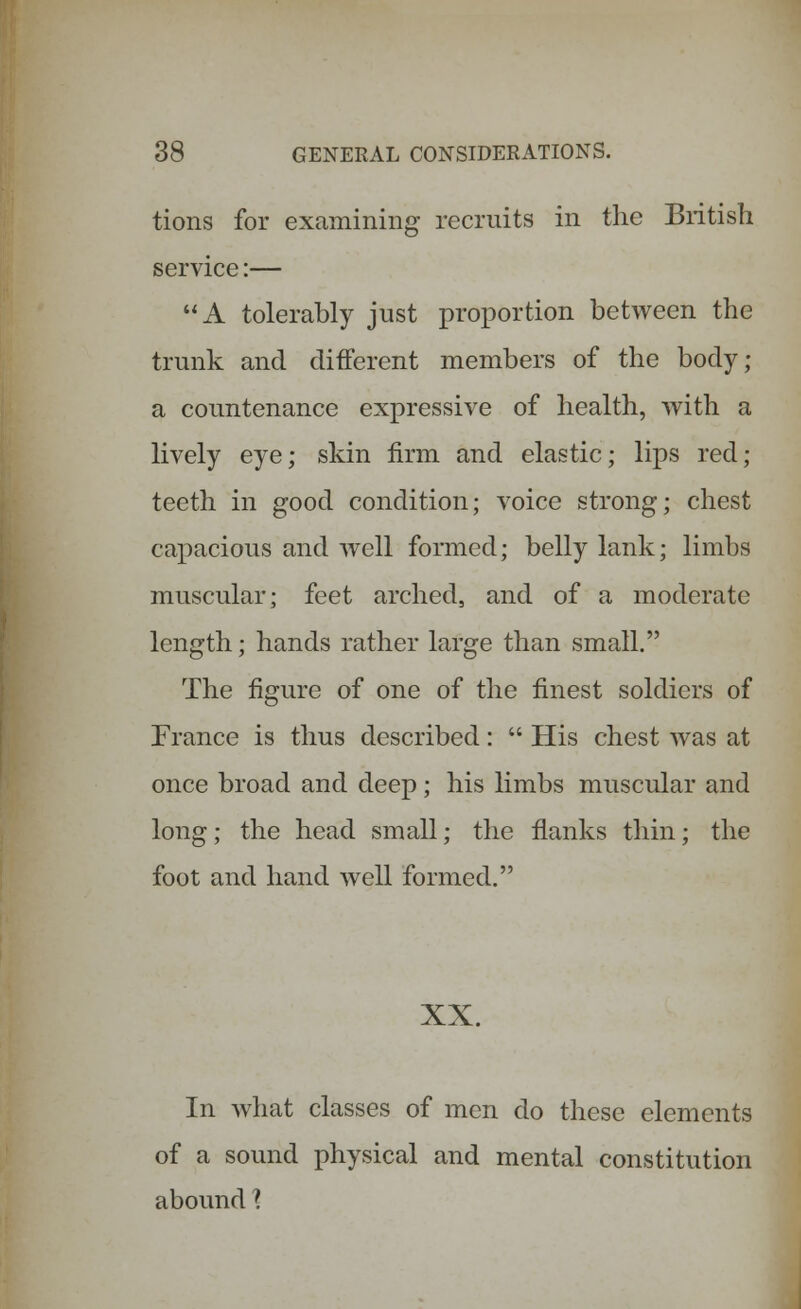 tions for examining recruits in the British service:— A tolerably just proportion between the trunk and different members of the body; a countenance expressive of health, with a lively eye; skin firm and elastic; lips red; teeth in good condition; voice strong; chest capacious and well formed; belly lank; limbs muscular; feet arched, and of a moderate length; hands rather large than small. The figure of one of the finest soldiers of France is thus described:  His chest was at once broad and deep; his limbs muscular and long; the head small; the flanks thin; the foot and hand well formed. XX. In what classes of men do these elements of a sound physical and mental constitution abound X