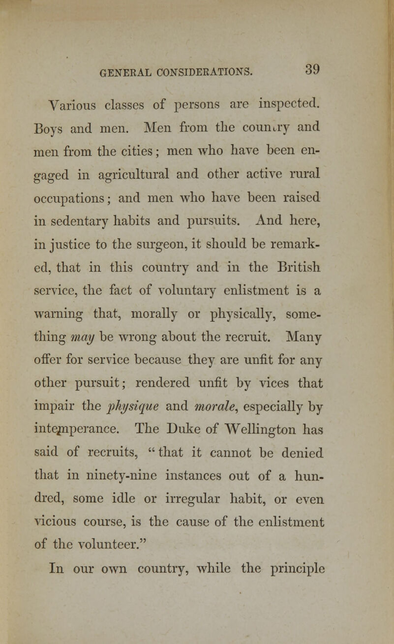Various classes of persons are inspected. Boys and men. Men from the country and men from the cities; men who have been en- gaged in agricultural and other active rural occupations; and men who have been raised in sedentary habits and pursuits. And here, in justice to the surgeon, it should be remark- ed, that in this country and in the British service, the fact of voluntary enlistment is a warning that, morally or physically, some- thing may be wrong about the recruit. Many offer for service because they are unfit for any other pursuit; rendered unfit by vices that impair the physique and morale, especially by intemperance. The Duke of Wellington has said of recruits, that it cannot be denied that in ninety-nine instances out of a hun- dred, some idle or irregular habit, or even vicious course, is the cause of the enlistment of the volunteer. In our own country, while the principle