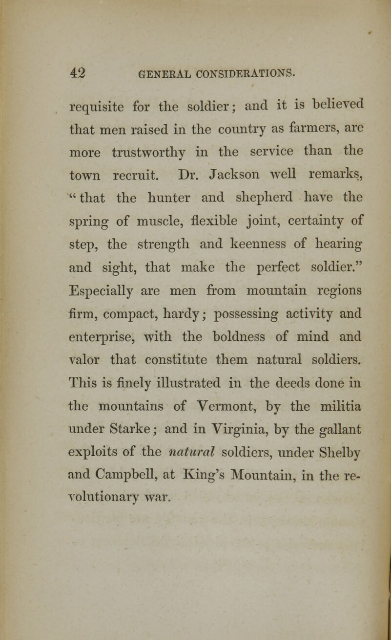 requisite for the soldier; and it is believed that men raised in the country as farmers, are more trustworthy in the service than the town recruit. Dr. Jackson well remarks,  that the hunter and shepherd have the spring of muscle, flexible joint, certainty of step, the strength and keenness of hearing and sight, that make the perfect soldier. Especially are men from mountain regions firm, compact, hardy; possessing activity and enterprise, with the boldness of mind and valor that constitute them natural soldiers. This is finely illustrated in the deeds done in the mountains of Vermont, by the militia under Starke; and in Virginia, by the gallant exploits of the natural soldiers, under Shelby and Campbell, at King's Mountain, in the re- volutionary war.