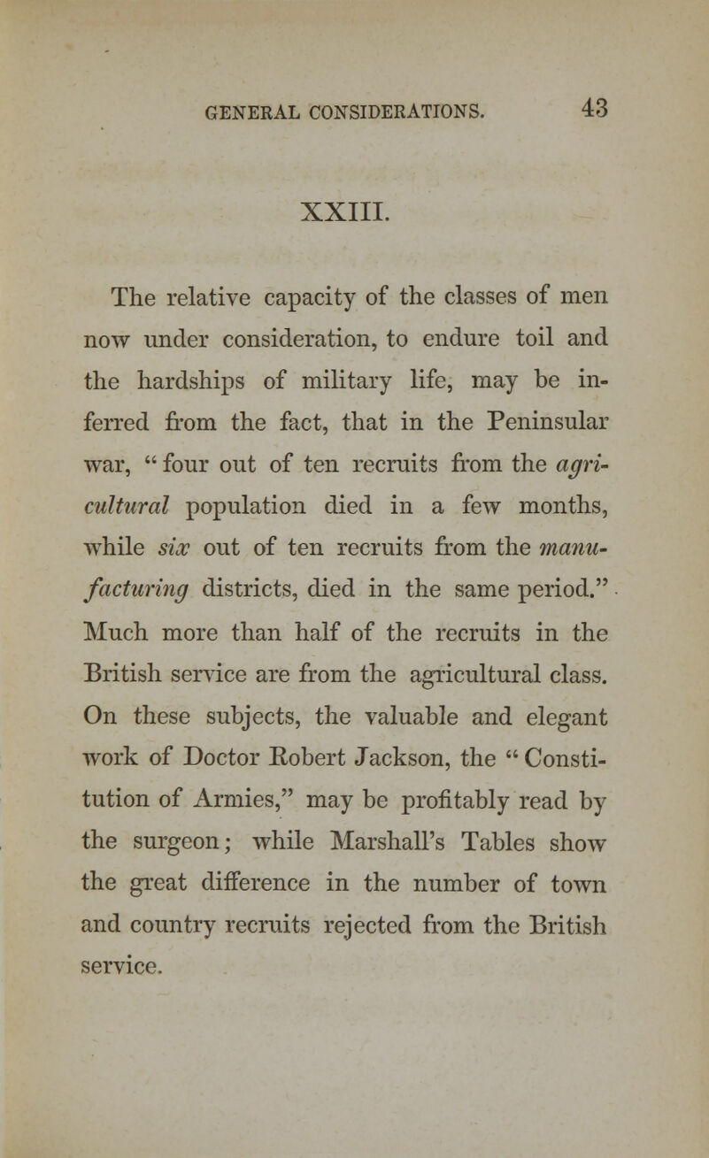 XXIII. The relative capacity of the classes of men now under consideration, to endure toil and the hardships of military life, may be in- ferred from the fact, that in the Peninsular war,  four out of ten recruits from the agri- cultural population died in a few months, while six out of ten recruits from the manu- facturing districts, died in the same period. Much more than half of the recruits in the British sendee are from the agricultural class. On these subjects, the valuable and elegant work of Doctor Robert Jackson, the  Consti- tution of Armies, may be profitably read by the surgeon; while Marshall's Tables show the great difference in the number of town and country recruits rejected from the British service.