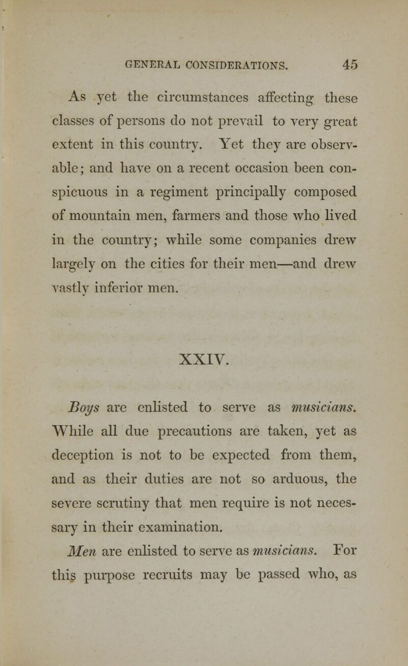 As yet the circumstances affecting these classes of persons do not prevail to very great extent in this country. Yet they are observ- able; and have on a recent occasion been con- spicuous in a regiment principally composed of mountain men, farmers and those who lived in the country; while some companies drew largely on the cities for their men—and drew vastly inferior men. XXIV. Boys are enlisted to serve as musicians. While all due precautions are taken, yet as deception is not to be expected from them, and as their duties are not so arduous, the severe scrutiny that men require is not neces- sary in their examination. Men are enlisted to serve as musicians. For this purpose recruits may be passed who, as