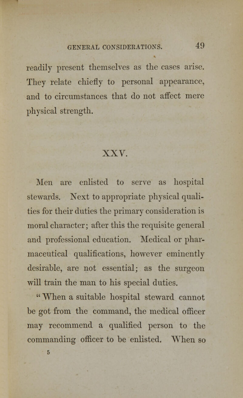 readily present themselves as the cases arise. They relate chiefly to personal appearance, and to circumstances that do not affect mere physical strength. XXV. Men are enlisted to serve as hospital stewards. Next to appropriate physical quali- ties for their duties the primary consideration is moral character; after this the requisite general and professional education. Medical or phar- maceutical qualifications, however eminently desirable, are not essential; as the surgeon will train the man to his special duties.  When a suitable hospital steward cannot be got from the command, the medical officer may recommend a qualified person to the commanding officer to be enlisted. When so