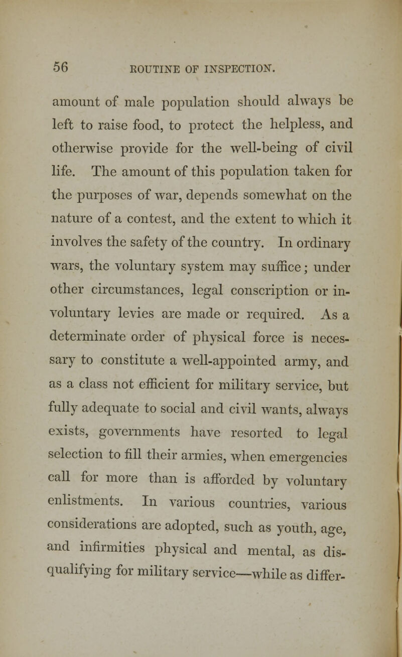 amount of male population should always be left to raise food, to protect the helpless, and otherwise provide for the well-being of civil life. The amount of this population taken for the purposes of war, depends somewhat on the nature of a contest, and the extent to which it involves the safety of the country. In ordinary wars, the voluntary system may suffice; under other circumstances, legal conscription or in- voluntary levies are made or required. As a determinate order of physical force is neces- sary to constitute a well-appointed army, and as a class not efficient for military service, but fully adequate to social and civil wants, always exists, governments have resorted to legal selection to fill their armies, when emergencies call for more than is afforded by voluntary enlistments. In various countries, various considerations are adopted, such as youth, age, and infirmities physical and mental, as dis- qualifying for military service—while as differ-