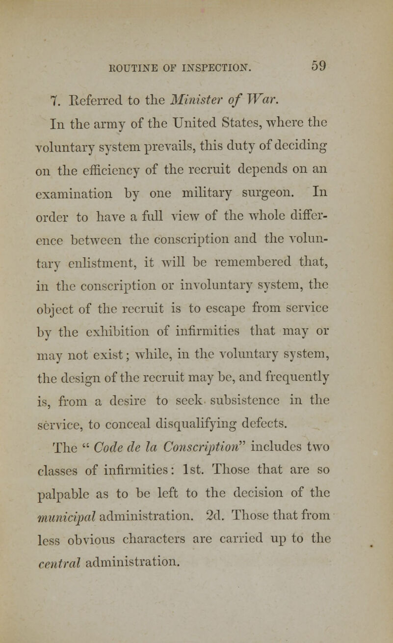 7. Referred to the Minister of War. In the army of the United States, where the voluntary system prevails, this duty of deciding on the efficiency of the recruit depends on an examination by one military surgeon. In order to have a full view of the whole differ- ence between the conscription and the volun- tary enlistment, it will be remembered that, in the conscription or involuntary system, the object of the recruit is to escape from service by the exhibition of infirmities that may or may not exist; while, in the voluntary system, the design of the recruit may be, and frequently is, from a desire to seek subsistence in the service, to conceal disqualifying defects. The  Code de la Conscription includes two classes of infirmities: 1 st. Those that are so palpable as to be left to the decision of the municipal administration. 2d. Those that from less obvious characters are carried up to the central administration.
