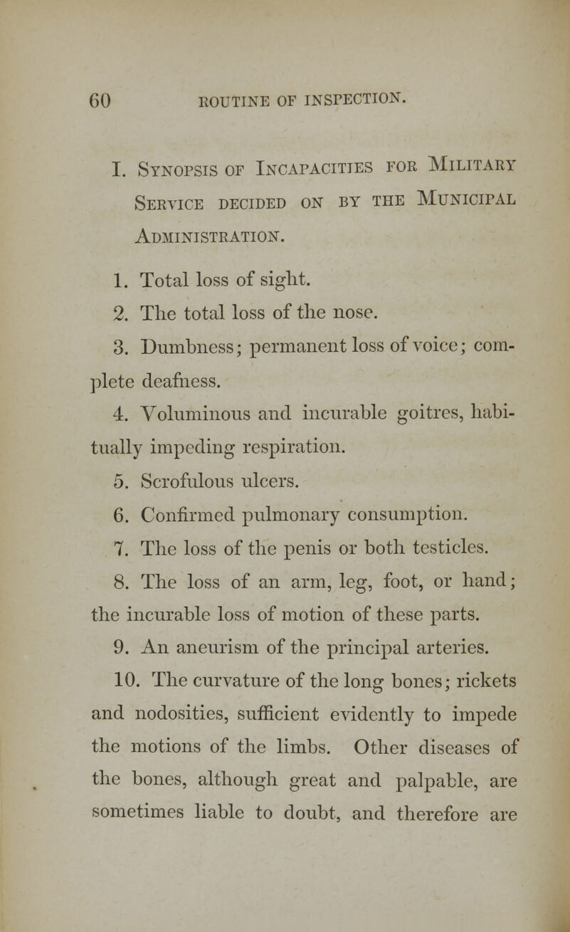 I. Synopsis of Incafacities for Military Service decided on by the Municipal Administration. 1. Total loss of sight. 2. The total loss of the nose. 3. Dumbness; permanent loss of voice; com- plete deafness. 4. Voluminous and incurable goitres, habi- tually impeding respiration. 5. Scrofulous ulcers. 6. Confirmed pulmonary consumption. 7. The loss of the penis or both testicles. 8. The loss of an arm, leg, foot, or hand; the incurable loss of motion of these parts. 9. An aneurism of the principal arteries. 10. The curvature of the long bones; rickets and nodosities, sufficient evidently to impede the motions of the limbs. Other diseases of the bones, although great and palpable, are sometimes liable to doubt, and therefore are