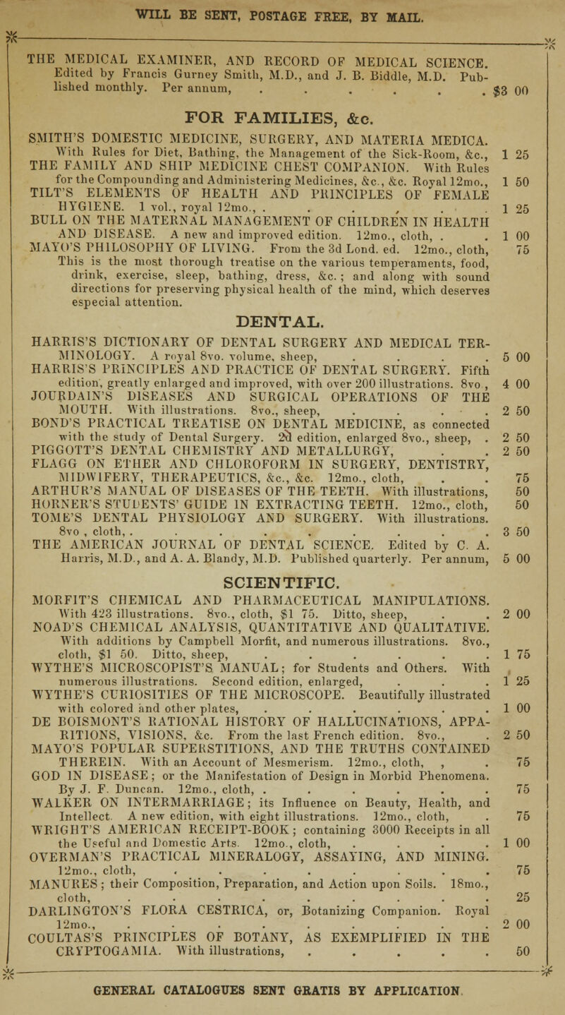 WILL BE SENT, POSTAGE FREE, BY MAIL. THE MEDICAL EXAMINER, AND RECORD OF MEDICAL SCIENCE. Edited by Francis Gurney Smith, M.D., and J. B. Biddle, M.D. Pub- lished monthly. Per annum, . . . . . . $3 00 FOR FAMILIES, &c. SMITH'S DOMESTIC MEDICINE, SURGERY, AND MATERIA MEDICA. With Rules for Diet, Bathing, the Management of the Sick-Room, &c, 1 25 THE FAMILY AND SHIP MEDICINE CHEST COMPANION. With Rules for the Compounding and Administering Medicines, &c, &c. Royal 12mo., 1 50 TILT'S ELEMENTS OF HEALTH AND PRINCIPLES OF FEMALE HYGIENE. 1 vol., royal 12mo., . . 125 BULL ON THE MATERNAL MANAGEMENT OF CHILDREN IN HEALTH AND DISEASE. A new and improved edition. 12mo., cloth, . . 1 00 MAYO'S PHILOSOPHY OF LIVING. From the 3d Lond. ed. 12mo., cloth, 75 This is the most thorough treatise on the various temperaments, food, drink, exercise, sleep, bathing, dress, &c. ; and along with sound directions for preserving physical health of the mind, which deserves especial attention. DENTAL. HARRIS'S DICTIONARY OF DENTAL SURGERY AND MEDICAL TER- MINOLOGY. A royal 8vo. volume, sheep, . . . . 5 00 HARRIS'S PRINCIPLES AND PRACTICE OF DENTAL SURGERY. Fifth edition, greatly enlarged and improved, with over 200 illustrations. 8vo , 4 00 JOURDAIN'S DISEASES AND SURGICAL OPERATIONS OF THE MOUTH. With illustrations. 8vo., sheep, . . . . 2 50 BOND'S PRACTICAL TREATISE ON DENTAL MEDICINE, as connected with the study of Dental Surgery. 2tl edition, enlarged 8vo., sheep, . 2 50 PIGGOTT'S DENTAL CHEMISTRY AND METALLURGY, . . 2 50 FLAGG ON ETHER AND CHLOROFORM IN SURGERY, DENTISTRY, MIDWIFERY, THERAPEUTICS, &c, &c. 12mo., cloth, . . 75 ARTHUR'S MANUAL OF DISEASES OF THE TEETH. With illustrations, 50 HORNER'S STUDENTS' GUIDE IN EXTRACTING TEETH. 12mo., cloth, 50 TOME'S DENTAL PHYSIOLOGY AND SURGERY. With illustrations. 8vo , cloth, . . . . . . . . . 3 50 THE AMERICAN JOURNAL OF DENTAL SCIENCE. Edited by C A. Harris, M.D., and A. A. Blandy, M.D. Published quarterly. Per annum, 5 00 SCIENTIFIC. MORFIT'S CHEMICAL AND PHARMACEUTICAL MANIPULATIONS. With 423 illustrations. 8vo., cloth, $1 75. Ditto, sheep, . . 2 00 NOAD'S CHEMICAL ANALYSIS, QUANTITATIVE AND QUALITATIVE. With additions by Campbell Morfit, and numerous illustrations. 8vo., cloth, $1 50. Ditto, sheep, . . . . . . 1 75 WYTHE'S MICROSCOPIST'S MANUAL; for Students and Others. With numerous illustrations. Second edition, enlarged, . . . 1 25 WYTHE'S CURIOSITIES OF THE MICROSCOPE. Beautifully illustrated with colored and other plates, . . . . . . 1 00 DE BOISMONT'S RATIONAL HISTORY OF HALLUCINATIONS, APPA- RITIONS, VISIONS, &c. From the last French edition. 8vo., . 2 50 MAYO'S POPULAR SUPERSTITIONS, AND THE TRUTHS CONTAINED THEREIN. With an Account of Mesmerism. 12mo., cloth, , . 75 GOD IN DISEASE; or the Manifestation of Design in Morbid Phenomena. By J. F. Duncan. 12mo., cloth, ...... 75 WALKER ON INTERMARRIAGE; its Influence on Beauty, Health, and Intellect. A new edition, with eight illustrations. 12mo., cloth, . 75 WRIGHT'S AMERICAN RECEIPT-BOOK; containing 3000 Receipts in all the Useful and Domestic Arts. 12mo., cloth, . . . . 1 00 OVERMAN'S PRACTICAL MINERALOGY, ASSAYING, AND MINING. 12mo., cloth, ........ 75 MANURES ; their Composition, Preparation, and Action upon Soils. 18mo., cloth, ......... 25 DARLINGTON'S FLORA CESTRICA, or, Botanizing Companion. Royal 12mo., . • . . . . . . . 2 00 COULTAS'S PRINCIPLES OF BOTANY, AS EXEMPLIFIED IN THE CRl'PTOGAMIA. With illustrations, ..... 50 GENERAL CATALOGUES SENT GRATIS BY APPLICATION