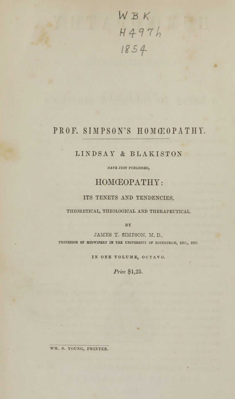 IV B K I8£f- PROF. SIMPSON'S HOMOEOPATHY. LINDSAY & BLAKISTON HAVE JUST PUBLISHED, HOMOEOPATHY: ITS TENETS AND TENDENCIES, THEORETICAL, THEOLOGICAL AND THERAPEUTICAL. BY JAMES T. SIMPSON, M, D., PROFESSOR OF MIDWIFERY IN THE UNIVERSITY OF EDINBURGH, ETC., ETC. IN ONE VOLUME, OCTAVO. Price $1,25. WM. S. YOUNG, PRINTER.