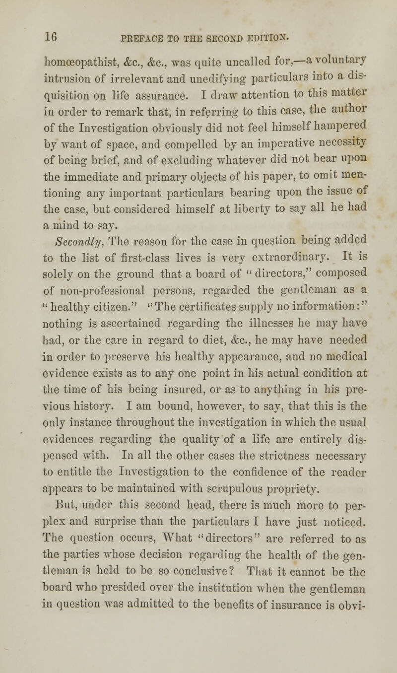 homceopatliist, &c, &c, was quite uncalled for,—a voluntary intrusion of irrelevant and unedifying particulars into a dis- quisition on life assurance. I draw attention to tliis matter in order to remark that, in referring to this case, the author of the Investigation obviously did not feel himself hampered by want of space, and compelled by an imperative necessity of being brief, and of excluding whatever did not bear upon the immediate and primary objects of his paper, to omit men- tioning any important particulars bearing upon the issue of the case, but considered himself at liberty to say all he had a mind to say. Secondly, The reason for the case in question being added to the list of first-class lives is very extraordinary. It is solely on the ground that a board of  directors, composed of non-professional persons, regarded the gentleman as a  healthy citizen.  The certificates supply no information: nothing is ascertained regarding the illnesses he may have had, or the care in regard to diet, &c, he may have needed in order to preserve his healthy appearance, and no medical evidence exists as to any one point in his actual condition at the time of his being insured, or as to anything in his pre- vious history. I am bound, however, to say, that this is the only instance throughout the investigation in which the usual evidences regarding the quality of a life are entirely dis- pensed with. In all the other cases the strictness necessary to entitle the Investigation to the confidence of the reader appears to be maintained with scrupulous propriety. But, under this second head, there is much more to per- plex and surprise than the particulars I have just noticed. The question occurs, What directors are referred to as the parties whose decision regarding the health of the gen- tleman is held to be so conclusive? That it cannot be the board who presided over the institution when the gentleman in question was admitted to the benefits of insurance is obvi-