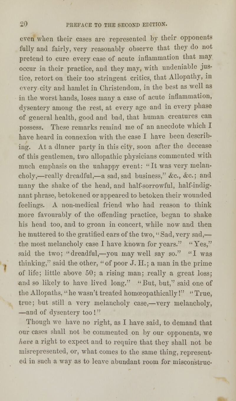 even when their cases are represented by their opponents fully and fairly, very reasonably observe that they do not pretend to cure every case of acute inflammation that may occur in their practice, and they may, with undeniable jus- tice, retort on their too stringent critics, that Allopathy, in every city and hamlet in Christendom, in the best as well as in the worst hands, loses many a case of acute inflammation, dysentery among the rest, at every age and in every phase of general health, good and bad, that human creatures can possess. These remarks remind me of an anecdote which I have heard in connexion with the case I have been describ- ing. At a dinner party in this city, soon after the decease of this gentlemen, two allopathic physicians commented with much emphasis on the unhappy event: It was very melan- choly,—really dreadful,—a sad, sad business, &c, &c; and many the shake of the head, and half-sorrowful, half-indig- nant phrase, betokened or appeared to betoken their wounded feelings. A non-medical friend who had reason to think more favourably of the offending practice, began to shake his head too, and to groan in concert, while now and then he muttered to the gratified ears of the two, Sad, very sad,— the most melancholy case I have known for years. Yes, said the two; dreadful,—you may well say so. I was thinking, said the other,  of poor J. H.; a man in the prime of life; little above 50; a rising man; really a great loss; «,nd so likely to have lived long.  But, but, said one of the Allopaths, he wasn't treated homceopathically!  True, true; but still a very melancholy case,—very melancholy, —and of dysentery too !  Though we have no right, as I have said, to demand that our cases shall not be commented on by our opponents, we have a right to expect and to require that they shall not be misrepresented, or, what comes to the same thing, represent- ed in such a way as to leave abundant room for misconstrue-