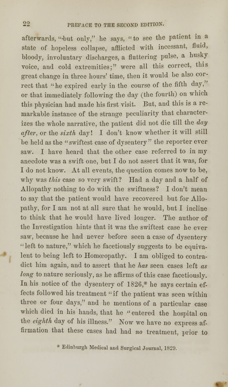 afterwards, -but only, he says, to see the patient in a state of hopeless collapse, afflicted with incessant, fluid, bloody, involuntary discharges, a fluttering pulse, a husky voice, and cold extremities; were all this correct, this great change in three hours' time, then it would be also cor- rect that  he expired early in the course of the fifth day, or that immediately following the day (the fourth) on which this physician had made his first visit. But, and this is a re- markable instance of the strange peculiarity that character- izes the whole narrative, the patient did not die till the day after, or the sixth day! I don't know whether it will still be held as the  swiftest case of dysentery the reporter ever saw. I have heard that the other case referred to in my anecdote was a swift one, but I do not assert that it was, for I do not know. At all events, the question comes now to be, why was this case so very swift? Had a day and a half of Allopathy nothing to do with the swiftness? I don't mean to say that the patient would have recovered but for Allo- pathy, for I am not at all sure that he would, but I incline to think that he would have lived longer. The author of the Investigation hints that it was the swiftest case he ever saw, because he had never before seen a case of dysentery left to nature, which he facetiously suggests to be equiva- lent to being left to Homoeopathy. I am obliged to contra- dict him again, and to assert that he has seen cases left as long to nature seriously, as he affirms of this case facetiously. In his notice of the dysentery of 1826 * he says certain ef- fects followed his treatment if the patient was seen within three or four days, and he mentions of a particular case which died in his hands, that he  entered the hospital on the eighth day of his illness. Now we have no express af- firmation that these cases had had no treatment, prior to * Edinburgh Medical aud Surgical Journal, 1829.