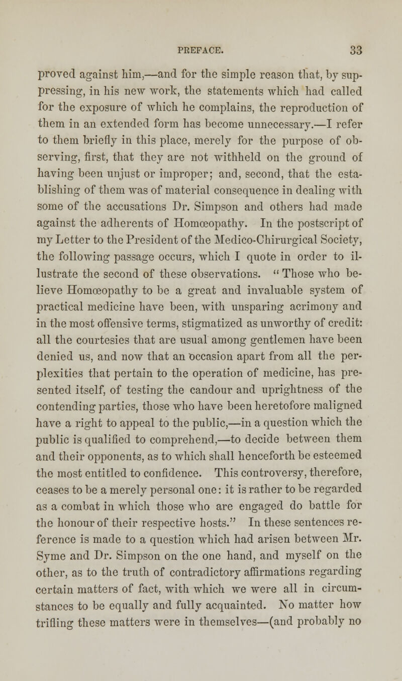 proved against him,—and for the simple reason that, by sup- pressing, in his new work, the statements which had called for the exposure of which he complains, the reproduction of them in an extended form has become unnecessary.—I refer to them briefly in this place, merely for the purpose of ob- serving, first, that they are not withheld on the ground of having been unjust or improper; and, second, that the esta- blishing of them was of material consequence in dealing with some of the accusations Dr. Simpson and others had made against the adherents of Homoeopathy. In the postscript of my Letter to the President of the Medico-Chirurgical Society, the following passage occurs, which I quote in order to il- lustrate the second of these observations.  Those who be- lieve Homoeopathy to be a great and invaluable system of practical medicine have been, with unsparing acrimony and in the most offensive terms, stigmatized as unworthy of credit: all the courtesies that are usual among gentlemen have been denied us, and now that an occasion apart from all the per- plexities that pertain to the operation of medicine, has pre- sented itself, of testing the candour and uprightness of the contending parties, those who have been heretofore maligned have a right to appeal to the public,—in a question which the public is qualified to comprehend,—to decide between them and their opponents, as to which shall henceforth be esteemed the most entitled to confidence. This controversy, therefore, ceases to be a merely personal one: it is rather to be regarded as a combat in which those who are engaged do battle for the honour of their respective hosts. In these sentences re- ference is made to a question which had arisen between Mr. Syme and Dr. Simpson on the one hand, and myself on the other, as to the truth of contradictory affirmations regarding certain matters of fact, with which we were all in circum- stances to be equally and fully acquainted. No matter how trifling these matters were in themselves—(and probably no