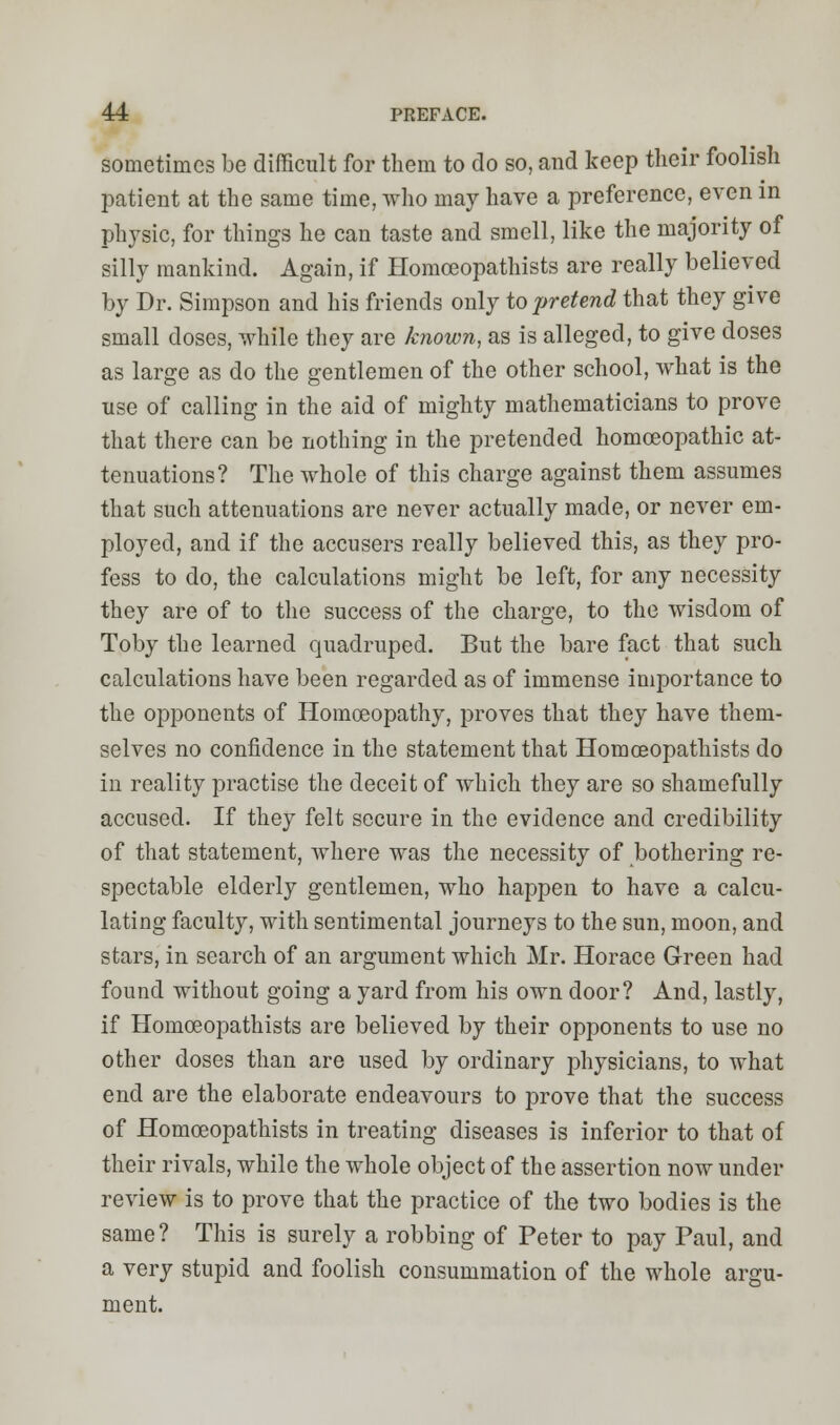 sometimes be difficult for them to do so, and keep their foolish patient at the same time, who may have a preference, even in physic, for things he can taste and smell, like the majority of silly mankind. Again, if Homoeopathists are really believed by Dr. Simpson and his friends only to pretend that they give small closes, while they are known, as is alleged, to give doses as large as do the gentlemen of the other school, what is the use of calling in the aid of mighty mathematicians to prove that there can be nothing in the pretended homoeopathic at- tenuations? The whole of this charge against them assumes that such attenuations are never actually made, or never em- ployed, and if the accusers really believed this, as they pro- fess to do, the calculations might be left, for any necessity they are of to the success of the charge, to the wisdom of Toby the learned quadruped. But the bare fact that such calculations have been regarded as of immense importance to the opponents of Homoeopathy, proves that they have them- selves no confidence in the statement that Homoeopathists do in reality practise the deceit of which they are so shamefully accused. If they felt secure in the evidence and credibility of that statement, where was the necessity of bothering re- spectable elderly gentlemen, who happen to have a calcu- lating faculty, with sentimental journeys to the sun, moon, and stars, in search of an argument which Mr. Horace Green had found without going a yard from his own door? And, lastly, if Homoeopathists are believed by their opponents to use no other doses than are used by ordinary physicians, to what end are the elaborate endeavours to prove that the success of Homoeopathists in treating diseases is inferior to that of their rivals, while the whole object of the assertion now under review is to prove that the practice of the two bodies is the same? This is surely a robbing of Peter to pay Paul, and a very stupid and foolish consummation of the whole argu- ment.