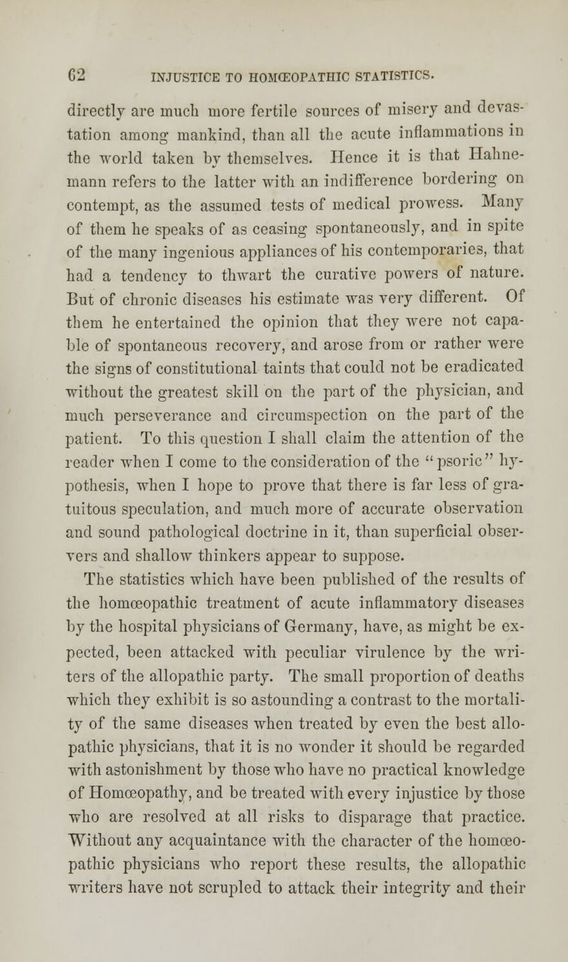 C2 INJUSTICE TO HOMCEOPATHIC STATISTICS. directly are much more fertile sources of misery and devas- tation among mankind, than all the acute inflammations in the world taken by themselves. Hence it is that Hahne- mann refers to the latter with an indifference bordering on contempt, as the assumed tests of medical prowess. Many of them he speaks of as ceasing spontaneously, and in spite of the many ingenious appliances of his contemporaries, that had a tendency to thwart the curative powers of nature. But of chronic diseases his estimate was very different. Of them he entertained the opinion that they were not capa- ble of spontaneous recovery, and arose from or rather were the signs of constitutional taints that could not be eradicated without the greatest skill on the part of the physician, and much perseverance and circumspection on the part of the patient. To this question I shall claim the attention of the reader when I come to the consideration of the  psoric  hy- pothesis, when I hope to prove that there is far less of gra- tuitous speculation, and much more of accurate observation and sound pathological doctrine in it, than superficial obser- vers and shallow thinkers appear to suppose. The statistics which have been published of the results of the homoeopathic treatment of acute inflammatory diseases by the hospital physicians of Germany, have, as might be ex- pected, been attacked with peculiar virulence by the wri- ters of the allopathic party. The small proportion of deaths which they exhibit is so astounding a contrast to the mortali- ty of the same diseases when treated by even the best allo- pathic physicians, that it is no wonder it should be regarded with astonishment by those who have no practical knowledge of Homoeopathy, and be treated with every injustice by those who are resolved at all risks to disparage that practice. Without any acquaintance with the character of the homoeo- pathic physicians who report these results, the allopathic writers have not scrupled to attack their integrity and their