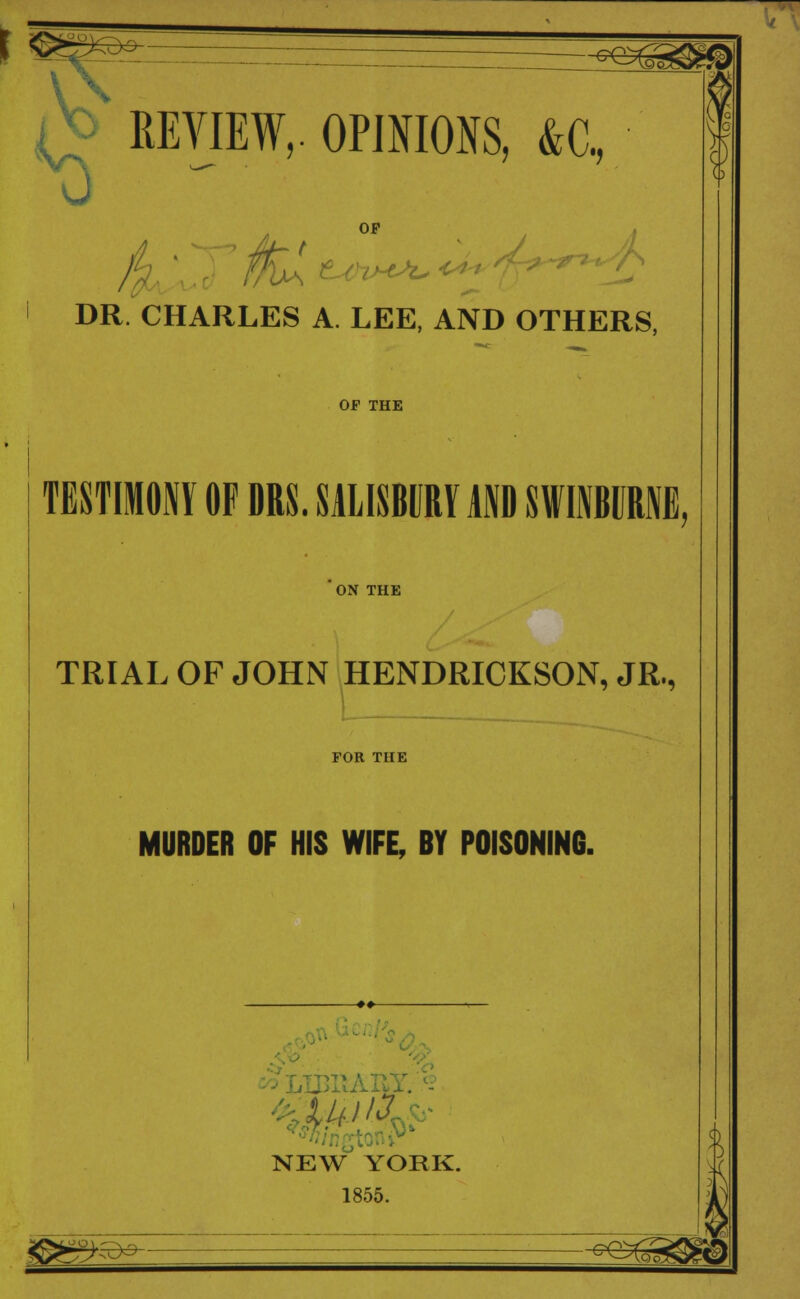 1 °^ EE^EEE5*ig|» *0 KEVIEW,. OPINIONS, &C, DR. CHARLES A. LEE, AND OTHERS, OF THE TESTIMONY OF DRS. SALISBURY AND SWINBURNE, ON THE TRIAL OF JOHN HENDRICKSON, JR., FOR THE MURDER OF HIS WIFE, BY POISONING. NEW* YORK. 1855. i B*s sO