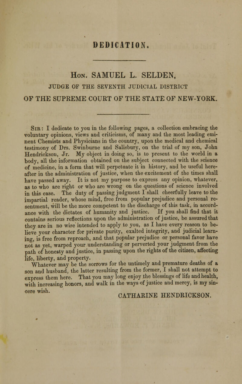 DEDICATION. Hon. SAMUEL L. SELDEN, JUDGE OF THE SEVENTH JUDICIAL DISTRICT OF THE SUPREME COURT OF THE STATE OF NEW-YORK. Sir: I dedicate to you in the following pages, a collection embracing the voluntary opinions, views and criticisms, of many and the most leading emi- nent Chemists and Physicians in the country, upon the medical and chemical testimony of Drs. Swinburne and Salisbury, on the trial of my son, John Hendricksou, Jr. My object in doing so, is to present to the world in a body, all the information obtained on the subject connected with the science of medicine, in a form that will perpetuate it in history, and be useful here- after in the administration of justice, when the excitement of the times shall have passed away. It is not my purpose to express any opinion, whatever, as to who are right or who are wrong on the questions of science involved in this case. The duty of passing judgment I shall cheerfully leave to the impartial reader, whose mind, free from popular prejudice and personal re- sentment, will be the more competent to the discharge of this task, in accord- ance with the dictates of humanity and justice. If you shall find that it contains serious reflections upon the administration of justice, be assured that they are in no wise intended to apply to you, as I have every reason to be- lieve your character for private purity, exalted integrity, and judicial learn- ing, is free from reproach, and that popular prejudice or personal favor have not'as yet, warped your understanding or perverted your judgment from the path of honesty and justice, in passing upon the rights of the citizen, affecting life, liberty, and property. Whatever may be the sorrows for the untimely and premature deaths of a son and husband, the latter resulting from the former, I shall not attempt to express them here. That you may long enjoy the blessings of life and health, with increasing honors, and walk in the ways of justice and mercy, is my sin- CGTG WISH CATHARINE HENDRICKSON.