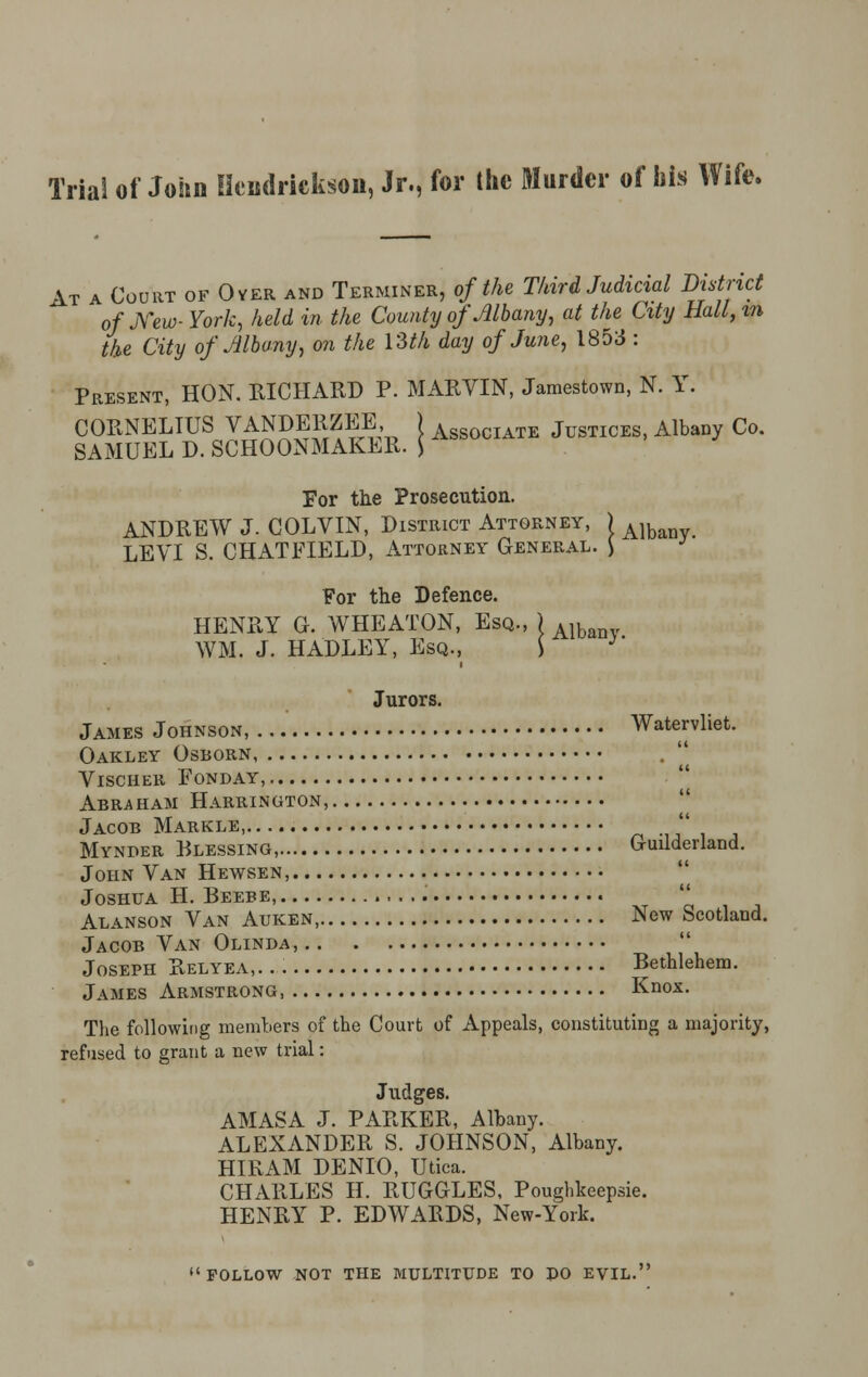 Trial of John Hcndrickson, Jr., for the Murder of his Wife. At a Court of Over and Terminer, of the Third Judicial District of New- York, held in the County of Albany, at the City Hall, in the City of Albany, on the \Sth day of June, 1853 : Present, HON. RICHARD P. MARVIN, Jamestown, N. Y. CORNELIUS VANDERZEE, ) AsS0CIATE Justices, AlbaDy Co. SAMUEL D. SCHOONMAKER. | For the Prosecution. ANDREW J. COLVIN, District Attorney, ) Alb LEVI S. CHATFIELD, Attorney General. ) For the Defence. HENRY G. WHEATON, Esq., ) Alb WM. J. HADLEY, Esq., S 3' Jurors. James Johnson, Watervliet. Oakley Osborn .  VlSCHEll FONDAY, Abraham Harrington, Jacob Markle,  Mynber Blessing, Guilderland. John Van Hewsen, Joshua H. Beebe,  Alanson Van Auken, New Scotland. Jacob Van Olinda,  Joseph Relyea,. Bethlehem. James Armstrong, Knox. The following members of the Court of Appeals, constituting a majority, refused to grant a new trial: Judges. AMASA J. PARKER, Albany. ALEXANDER S. JOHNSON, Albany. HIRAM DENIO, Utica. CHARLES II. RUGGLES, Poughkeepsie. HENRY P. EDWARDS, New-York. follow not the multitude to po EVIL.