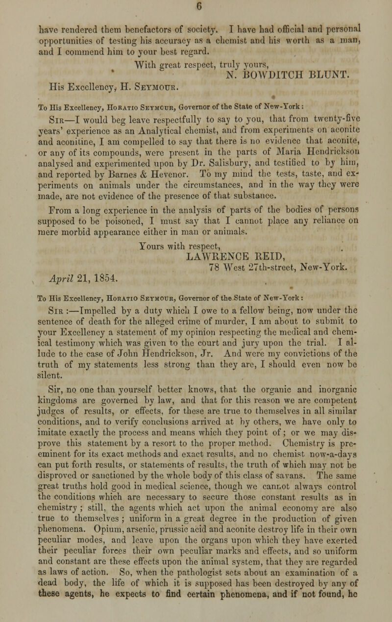 have rendered them benefactors of society. I have had official and personal opportunities of testing his accuracy as a chemist and his worth as a man, and I commend him to your best regard. With great respect, truly yours, N. BOWDITCH BLUNT. His Excellency,* H. Seymour. To His Excellency, Horatio Seymour, Governor of the State of New-York: Sir—I would beg leave respectfully to say to you, that from twenty-five years' experience as an Analytical chemist, and from experiments on aconite and aconitine, I am compelled to say that there is no evidence that aconite, or any of its compounds, were present in the parts of Maria Hendrickson analysed and experimented upon by Dr. Salisbury, and testified to by him, and reported by Barnes & Hevenor. To my mind the tests, taste, and ex- periments on animals under the circumstances, and in the way they were made, are not evidence of the presence of that substance. From a long experience in the analysis of parts of the bodies of persons supposed to be poisoned, I must say that I cannot place any reliance on mere morbid appearance either in man or animals. Yours with respect, LAWRENCE REID, 78 West 27th-street, New-York. April 21, 1854. To His Excellency, Horatio Seymour, Governor of the State of New-York: Sir :—Impelled by a duty which I owe to a fellow being, now under the sentence of death for the alleged crime of murder, I am about to submit to your Excellency a statement of my opinion respecting the medical and chem- ical testimony which was given to the court and jury upon the trial. I al- lude to the case of John Hendrickson, Jr. And were my convictions of the truth of my statements less strong than they are, I should even now be silent. Sir, no one than yourself better knows, that the organic and inorganic kingdoms are governed by law, and that for this reason we are competent judges of results, or effects, for these are true to themselves in all similar conditions, and to verify conclusions arrived at by others, we have only to imitate exactly the process and means which they point of; or we may dis- prove this statement by a resort to the proper method. Chemistry is pre- eminent for its exact methods and exact results, and no chemist now-a-daya can put forth results, or statements of results, the truth of which may not be disproved or sanctioned by the whole body of this class of savans. The same great truths hold good in medical science, though we cannot always control the conditions which are necessary to secure those constant results as in chemistry ; still, the agents which act upon the animal economy are also true to themselves ; uniform in a great degree in the production of given phenomena. Opium, arsenic, prussic acid and aconite destroy life in their own peculiar modes, and leave upon the organs upon which they have exerted their peculiar forces their own peculiar marks and effects, and so uniform and constant are these effects upon the animal system, that they are regarded as laws of action. So, when the pathologist sets about an examination of a dead body, the life of which it is supposed has been destroyed by any of these agents, he expects to find certain phenomena, and if not found, he