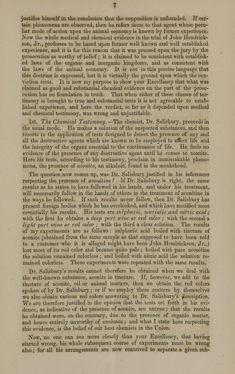 justifies himself in the conclusion that the supposition is unfounded. If cer- tain phenomena are observed, then he refers them to that agent whose pecu- liar mode of action upon the animal economy is known by former experience. Now the whole medical and chemical evidence in the trial of John Hendrick- son, Jr., professes to be based upon former well known and well established experience, and it is for this reason that it was pressed upon the jury by the prosecution as worthy of belief; it is claimed to be consistent with establish- ed laws of the organic and inorganic kingdoms, and as consistent with the laws of the animal economy. It is not in this precise language that this doctrine is expressed, but it is virtually the ground upon which the con- viction rests. It is now my purpose to show your Excellency that what was claimed as good and substantial chemical evidence on the part of the prose- cution has no foundation in truth. That when either of these classes of tes- timony is brought to true and substantial tests it is not agreeable to estab- lished experience, and here the verdict, so far as it depended upon medical and chemical testimony, was wrong and unjustifiable. 1st. The Chemical Testimony. —The chemist, Dr. Salisbury, proceeds in the usual mode. He makes a solution of the suspected substances, and then resorts to the application of tests designed to detect the presence of any and all the destructive agents which are known to be employed to affect life and the integrity of the organs essential to the continuance of life. He finds no evidence of the presence of any destructive agent until he comes to aconite. Here his tests, according to his testimony, proclaim in unmistakable pheno- mena, the presence of aconite, an alkaloid, found in the monkshood. The question now comes up, was Dr. Salisbury justified in his inferences respecting the presence of aconitine ? If Dr. Salisbury is right, the same results as he states to have followed in his hands, and under his treatment, will necessarily follow in the hands of others in the treatment of aconitine in the ways he followed. If such results never follow, then Dr. Salisbury has present foreign bodies which he has overlooked, and which have modified most essentially his results. His tests are sulphuric, muriatic and nitric acid ; with the first he obtains a deep port wine or red color; with the second a light port %oine or red color ; with the third a clear solution. The results of my experiments are as follows : sulphuric acid boiled with tincture of aconite (obtained from the same sample as that supposed to have been sold to a customer who it is alleged might have been John Hendrickson, Jr.,) lost most of its red color and became quite pale ; boiled with pure aconitine the solution remained colorless ; and boiled with nitric acid the solution re- mained colorless. These experiments were repeated with the same results. Dr. Salisbury's results cannot therefore be obtained when we deal with the well-known substance, aconite in tincture. If, however, we add to the tincture of aconite, oil or animal matters, then we obtain the red colors spoken of by Dr. Salisbury; or if we employ these matters by themselves we also obtain various red colors answering to Dr. Salisbury's description. We are therefore justified in the opinion that the tests set forth in his evi- dence, as indicative of the presence of aconite, are untrue; that the results he obtained were, on the contrary, due to the presence of organic matter, and hence entirely unworthy of credence; and what I state here respecting this evidence, is the belief of our best chemists in the Union. Now., no one can see more clearly than your Excellency, that having started wrong, his whole subsequent course of experiments must be wrong also; for all his arrangements are now contrived to separate a given sub-