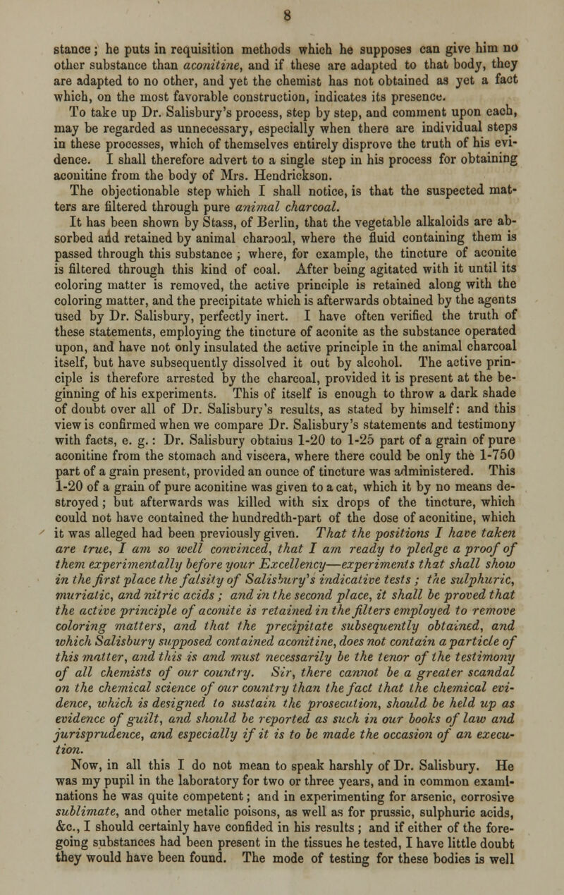 stance; he puts in requisition methods which he supposes can give him no other substance than aconitine, and if these are adapted to that body, they are adapted to no other, and yet the chemist has not obtained as yet a fact which, on the most favorable construction, indicates its presence. To take up Dr. Salisbury's process, step by step, aud comment upon each, may be regarded as unnecessary, especially when there are individual steps in these processes, which of themselves entirely disprove the truth of his evi- dence. I shall therefore advert to a single step in his process for obtaining aconitine from the body of Mrs. Hendrickson. The objectionable step which I shall notice, is that the suspected mat- ters are filtered through pure animal charcoal. It has been shown by Stass, of Berlin, that the vegetable alkaloids are ab- sorbed arid retained by animal charooal, where the fluid containing them is passed through this substance ; where, for example, the tincture of aconite is filtered through this kind of coal. After being agitated with it until its coloring matter is removed, the active principle is retained along with the coloring matter, and the precipitate which is afterwards obtained by the agents used by Dr. Salisbury, perfectly inert. I have often verified the truth of these statements, employing the tincture of aconite as the substance operated upon, and have not only insulated the active principle in the animal charcoal itself, but have subsequently dissolved it out by alcohol. The active prin- ciple is therefore arrested by the charcoal, provided it is present at the be- ginning of his experiments. This of itself is enough to throw a dark shade of doubt over all of Dr. Salisbury's results, as stated by himself: and this view is confirmed when we compare Dr. Salisbury's statements and testimony with facts, e. g.: Dr. Salisbury obtains 1-20 to 1-25 part of a grain of pure aconitine from the stomach and viscera, where there could be only the 1-750 part of a grain present, provided an ounce of tincture was administered. This 1-20 of a grain of pure aconitine was given to a cat, which it by no means de- stroyed ; but afterwards was killed with six drops of the tincture, which could not have contained the hundredth-part of the dose of aconitine, which it was alleged had been previously given. That the positions I have taken are true, I am so well convinced, that I am ready to fledge a proof of them experimentally before your Excellency—experiments that shall show in the first place the falsity of Salisbury's indicative tests ; the sulphuric, muriatic, and nitric acids ; and in the second place, it shall be proved that the active principle of aconite is retained in the filters employed to remove coloring matters, and that the precipitate subsequently obtained, and tvhich Salisbury supposed contained aconitine, does not contain a particle of this matter, arid this is and must necessarily be the tenor of the testimony of all chemists of our country. Sir, there cannot be a greater scandal on the chemical science of our country than the fact that the chemical evi- dence, which is designed to sustain the prosecution, should be held up as evidence of guilt, and should be reported as such in our books of law and jurisprudence, and especially if it is to be made the occasion of an execu- tion. Now, in all this I do not mean to speak harshly of Dr. Salisbury. He was my pupil in the laboratory for two or three years, and in common exami- nations he was quite competent; and in experimenting for arsenic, corrosive sublimate, and other metalic poisons, as well as for prussic, sulphuric acids, &c, I should certainly have confided in his results ; and if either of the fore- going substances had been present in the tissues he tested, I have little doubt they would have been found. The mode of testing for these bodies is well