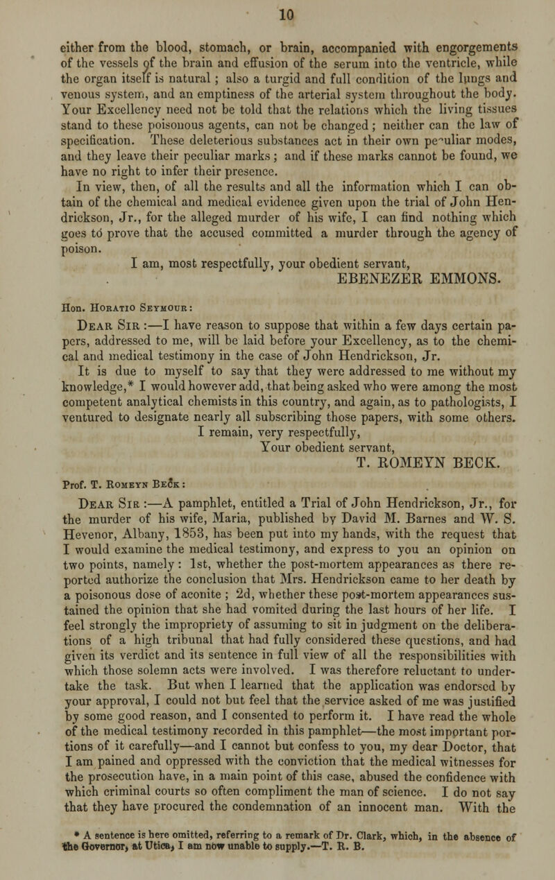 either from the blood, stomach, or brain, accompanied with engorgements of the vessels of the brain and effusion of the serum into the ventricle, while the organ itself is natural; also a turgid and full condition of the lungs and venous system, and an emptiness of the arterial system throughout the body. Your Excellency need not be told that the relations which the living tissues stand to these poisonous agents, can not be changed; neither can the law of specification. These deleterious substances act in their own peculiar modes, and they leave their peculiar marks; and if these marks cannot be found, we have no right to infer their presence. In view, then, of all the results and all the information which I can ob- tain of the chemical and medical evidence given upon the trial of John Hen- drickson, Jr., for the alleged murder of his wife, I can find nothing which goes to prove that the accused committed a murder through the agency of poison. I am, most respectfully, your obedient servant, EBENEZER EMMONS. Hon. Horatio Seymour : Dear Sir :—I have reason to suppose that within a few days certain pa- pers, addressed to me, will be laid before your Excellency, as to the chemi- cal and medical testimony in the case of John Hendrickson, Jr. It is due to myself to say that they were addressed to me without my knowledge,* I would however add, that being asked who were among the most competent analytical chemists in this country, and again, as to pathologists, I ventured to designate nearly all subscribing those papers, with some others. I remain, very respectfully, Your obedient servant, T. ROMEYN BECK. Prof. T. Romeyn Beck : Dear Sir :—A pamphlet, entitled a Trial of John Hendrickson, Jr., for the murder of his wife, Maria, published bv David M. Barnes and W. S. Hevenor, Albany, 1853, has been put into my hands, with the request that I would examine the medical testimony, and express to you an opinion on two points, namely : 1st, whether the post-mortem appearances as there re- ported authorize the conclusion that Mrs. Hendrickson came to her death by a poisonous dose of aconite ; 2d, whether these post-mortem appearances sus- tained the opinion that she had vomited during the last hours of her life. I feel strongly the impropriety of assuming to sit in judgment on the delibera- tions of a high tribunal that had fully considered these questions, and had given its verdict and its sentence in full view of all the responsibilities with which those solemn acts were involved. I was therefore reluctant to under- take the task. But when I learned that the application was endorsed by your approval, I could not but feel that the service asked of me was justified by some good reason, and I consented to perform it. I have read the whole of the medical testimony recorded in this pamphlet—the most important por- tions of it carefully—and I cannot but confess to you, my dear Doctor, that I am pained and oppressed with the conviction that the medical witnesses for the prosecution have, in a main point of this case, abused the confidence with which criminal courts so often compliment the man of science. I do not say that they have procured the condemnation of an innocent man. With the • A sentence is here omitted, referring to a remark of Br. Clark, which, in the absence of 'the Governor, at Utica> I am now unable to supply.—T. R. B.