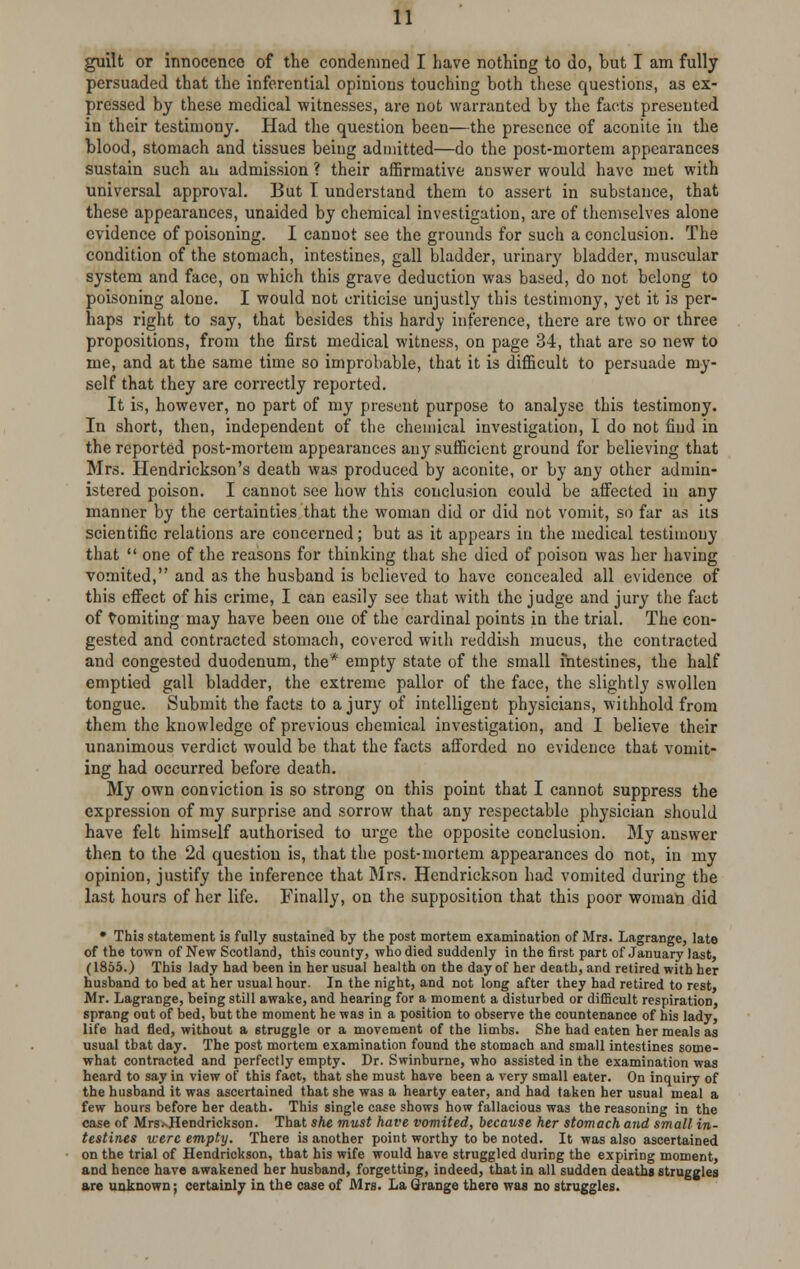 guilt or innocence of the condemned I have nothing to do, but I am fully persuaded that the inferential opinions touching both these questions, as ex- pressed by these medical witnesses, are not warranted by the facts presented in their testimony. Had the question been—the presence of aconite in the blood, stomach and tissues being admitted—do the post-mortem appearances sustain such an admission ? their affirmative answer would have met with universal approval. But T understand them to assert in substance, that these appearances, unaided by chemical investigation, are of themselves alone evidence of poisoning. I cannot see the grounds for such a conclusion. The condition of the stomach, intestines, gall bladder, urinary bladder, muscular system and face, on which this grave deduction was based, do not belong to poisoning alone. I would not criticise unjustly this testimony, yet it is per- haps right to say, that besides this hardy inference, there are two or three propositions, from the first medical witness, on page 34, that are so new to me, and at the same time so improbable, that it is difficult to persuade my- self that they are correctly reported. It is, however, no part of my present purpose to analyse this testimony. In short, then, independent of the chemical investigation, I do not find in the reported post-mortem appearances any sufficient ground for believing that Mrs. Hendrickson's death was produced by aconite, or by any other admin- istered poison. I cannot see how this conclusion could be affected in any manner by the certainties that the woman did or did not vomit, so far as its scientific relations are concerned; but as it appears in the medical testimony that  one of the reasons for thinking that she died of poison was her having vomited, and as the husband is believed to have concealed all evidence of this effect of his crime, I can easily see that with the judge and jury the fact of vomiting may have been one of the cardinal points in the trial. The con- gested and contracted stomach, covered with reddish mucus, the contracted and congested duodenum, the* empty state of the small intestines, the half emptied gall bladder, the extreme pallor of the face, the slightly swollen tongue. Submit the facts to a jury of intelligent physicians, withhold from them the knowledge of previous chemical investigation, and I believe their unanimous verdict would be that the facts afforded no evidence that vomit- ing had occurred before death. My own conviction is so strong on this point that I cannot suppress the expression of my surprise and sorrow that any respectable physician should have felt himself authorised to urge the opposite conclusion. My answer then to the 2d question is, that the post-mortem appearances do not, in my opinion, justify the inference that Mrs. Hendrickson had vomited during the last hours of her life. Finally, on the supposition that this poor woman did • This statement is fully sustained by the post mortem examination of Mrs. Lagrange, late of the town of New Scotland, this county, who died suddenly in the first part of January last, (1855.) This lady had been in her usual health on the day of her death, and retired with her husband to bed at her usual hour. In the night, and not long after they had retired to rest, Mr. Lagrange, being still awake, and hearing for a moment a disturbed or difficult respiration, sprang out of bed, but the moment he was in a position to observe the countenance of his lady, life had fled, without a 6truggle or a movement of the limbs. She had eaten her meals as usual that day. The post mortem examination found the stomach and small intestines some- what contracted and perfectly empty. Dr. Swinburne, who assisted in the examination was heard to say in view of this fact, that she must have been a very small eater. On inquiry of the husband it was ascertained that she was a hearty eater, and had taken her usual meal a few hours before her death. This single case shows how fallacious was the reasoning in the case of Mrs<-Hendrickson. That she must have vomited, because her stomach and small in- testines were empty. There is another point worthy to be noted. It was also ascertained on the trial of Hendrickson, that his wife would have struggled during the expiring moment, and hence have awakened her husband, forgetting, indeed, that in all sudden deaths struggles are unknown; certainly in the case of Mrs. La Grange there was no struggles.